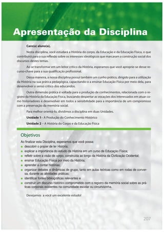 Apresentação da Disciplina
Caro(a) aluno(a),
Nesta disciplina, você estudará a História do corpo, da Educação e da Educação Física, o que
contribuirá para a sua reflexão sobre os interesses ideológicos que marcaram a construção social dos
discursos destes temas.
Ao se transformar em um leitor crítico da História, esperamos que você aproprie-se desse re-
curso-chave para a sua qualificação profissional.
Dessa maneira, a nossa disciplina possui também um cunho prático, dirigido para a utilização
da História na sua prática pedagógica, capacitando-o a ensinar Educação Física por meio dela, para
desenvolver o senso crítico dos educandos.
Outra dimensão prática é voltada para a produção de conhecimentos, relacionada com o re-
gistro da História da Educação Física, buscando despertar as vocações dos interessados em atuar co-
mo historiadores e desenvolver em todos a sensibilidade para a importância de um compromisso
com a preservação da memória social.
Para melhor orientá-lo, dividimos a disciplina em duas Unidades.
Unidade 1– A Produção do Conhecimento Histórico
Unidade 2 – A História do Corpo e da Educação Física
Desejamos a você um excelente estudo!
Objetivos
Ao finalizar esta Disciplina, esperamos que você possa:
descobrir o prazer de ler História;
explicar a importância do estudo da História em um curso de Educação Física;
refletir sobre a visão de corpo, construída ao longo da História da Civilização Ocidental;
ensinar Educação Física por meio da História;
aprender a contar histórias;
organizar debates e dinâmicas de grupo, tanto em aulas teóricas como em rodas de conver-
sa, durante as atividades práticas;
identificar fontes bibliográficas relevantes e
construir um discurso histórico comprometido com o registro da memória social sobre as prá-
ticas corporais existentes na comunidade escolar ou circunvizinha.
207
 