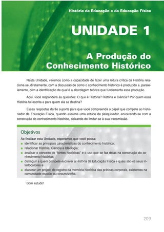 209
A Produção do
Conhecimento Histórico
UNIDADE 1
Nesta Unidade, veremos como a capacidade de fazer uma leitura crítica da História rela-
ciona-se, diretamente, com a discussão de como o conhecimento histórico é produzido e, parale-
lamente, com a identificação de qual é a abordagem teórica que fundamenta essa produção.
Aqui, você responderá às questões: O que é História? História é Ciência? Por quem essa
História foi escrita e para quem ela se destina?
Essas respostas darão suporte para que você compreenda o papel que compete ao histo-
riador da Educação Física, quando assume uma atitude de pesquisador, envolvendo-se com a
construção do conhecimento histórico, deixando de limitar-se à sua transmissão.
Bom estudo!
História da Educação e da Educação Física
Objetivos
Ao finalizar esta Unidade, esperamos que você possa:
identificar as principais características do conhecimento histórico;
relacionar História, Ciência e Ideologia;
analisar o conceito de “fontes históricas” e o uso que se faz delas na construção do co-
nhecimento histórico;
distinguir a quem compete escrever a História da Educação Física e quais são os seus in-
terlocutores e
elaborar um projeto de registro da memória histórica das práticas corporais, existentes na
comunidade escolar ou circunvizinha.
 