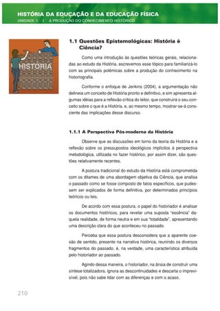 1.1 Questões Epistemológicas: História é
Ciência?
Como uma introdução às questões teóricas gerais, relaciona-
das ao estudo da História, escrevemos esse tópico para familiarizá-lo
com as principais polêmicas sobre a produção do conhecimento na
historiografia.
Conforme o enfoque de Jenkins (2004), a argumentação não
delineia um conceito de História pronto e definitivo, e sim apresenta al-
gumas idéias para a reflexão crítica do leitor, que construirá o seu con-
ceito sobre o que é a História, e, ao mesmo tempo, mostrar-se-á cons-
ciente das implicações desse discurso.
1.1.1 A Perspectiva Pós-moderna da História
Observe que as discussões em torno da teoria da História e a
reflexão sobre os pressupostos ideológicos implícitos à perspectiva
metodológica, utilizada no fazer histórico, por assim dizer, são ques-
tões relativamente recentes.
A postura tradicional do estudo da História está comprometida
com os ditames de uma abordagem objetiva da Ciência, que analisa
o passado como se fosse composto de fatos específicos, que pudes-
sem ser explicados de forma definitiva, por determinados princípios
teóricos ou leis.
De acordo com essa postura, o papel do historiador é analisar
os documentos históricos, para revelar uma suposta “essência” da-
quela realidade, de forma neutra e em sua “totalidade”, apresentando
uma descrição clara do que aconteceu no passado.
Perceba que essa postura desconsidera que a aparente coe-
são de sentido, presente na narrativa histórica, reunindo os diversos
fragmentos do passado, é, na verdade, uma característica atribuída
pelo historiador ao passado.
Agindo dessa maneira, o historiador, na ânsia de construir uma
síntese totalizadora, ignora as descontinuidades e descarta o imprevi-
sível, pois não sabe lidar com as diferenças e com o acaso.
210
HISTÓRIA DA EDUCAÇÃO E DA EDUCAÇÃO FÍSICA
UNIDADE 1 | A PRODUÇÃO DO CONHECIMENTO HISTÓRICO
 