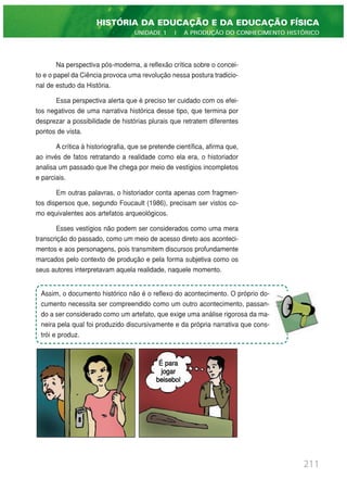 Na perspectiva pós-moderna, a reflexão crítica sobre o concei-
to e o papel da Ciência provoca uma revolução nessa postura tradicio-
nal de estudo da História.
Essa perspectiva alerta que é preciso ter cuidado com os efei-
tos negativos de uma narrativa histórica desse tipo, que termina por
desprezar a possibilidade de histórias plurais que retratem diferentes
pontos de vista.
A crítica à historiografia, que se pretende científica, afirma que,
ao invés de fatos retratando a realidade como ela era, o historiador
analisa um passado que lhe chega por meio de vestígios incompletos
e parciais.
Em outras palavras, o historiador conta apenas com fragmen-
tos dispersos que, segundo Foucault (1986), precisam ser vistos co-
mo equivalentes aos artefatos arqueológicos.
Esses vestígios não podem ser considerados como uma mera
transcrição do passado, como um meio de acesso direto aos aconteci-
mentos e aos personagens, pois transmitem discursos profundamente
marcados pelo contexto de produção e pela forma subjetiva como os
seus autores interpretavam aquela realidade, naquele momento.
211
HISTÓRIA DA EDUCAÇÃO E DA EDUCAÇÃO FÍSICA
UNIDADE 1 | A PRODUÇÃO DO CONHECIMENTO HISTÓRICO
Assim, o documento histórico não é o reflexo do acontecimento. O próprio do-
cumento necessita ser compreendido como um outro acontecimento, passan-
do a ser considerado como um artefato, que exige uma análise rigorosa da ma-
neira pela qual foi produzido discursivamente e da própria narrativa que cons-
trói e produz.
É para
jogar
beisebol
 