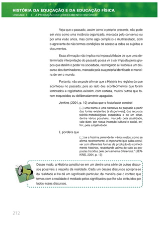 Veja que o passado, assim como o próprio presente, não pode
ser visto como uma instância organizada, marcada pelo consenso ou
por uma visão única, mas como algo complexo e multifacetado, com
o agravante de não termos condições de acesso a todos os sujeitos e
documentos.
Essa afirmação não implica na impossibilidade de que uma de-
terminada interpretação do passado possa vir a ser imposta pelos gru-
pos que detêm o poder na sociedade, restringindo a História a um dis-
curso dos dominadores, marcado pela sua própria identidade e manei-
ra de ver o mundo.
Portanto, não se pode afirmar que a História é o registro do que
aconteceu no passado, pois ao lado dos acontecimentos que foram
lembrados e registrados existem, com certeza, muitos outros que fo-
ram esquecidos ou deliberadamente apagados.
Jenkins (2004, p. 10) analisa que o historiador constrói
(...) uma trama e uma narrativa do passado a partir
das fontes existentes [e disponíveis], dos recursos
teórico-metodológicos escolhidos e de um olhar,
dentre vários possíveis, marcado pela atualidade,
vale dizer, por nossa inserção cultural e social, en-
fim, pela subjetividade.
E pondera que
(...) se a história pretende ter vários rostos, como se
afirma recentemente, é importante que saiba convi-
ver com diferentes formas de produção do conheci-
mento histórico, respeitando acima de tudo as pro-
postas trazidas pelo pensamento diferencial.” (JEN-
KINS, 2004, p. 13)
212
HISTÓRIA DA EDUCAÇÃO E DA EDUCAÇÃO FÍSICA
UNIDADE 1 | A PRODUÇÃO DO CONHECIMENTO HISTÓRICO
Desse modo, a História constitui-se em um dentre uma série de outros discur-
sos possíveis a respeito da realidade. Cada um desses discursos apropria-se
da realidade e lhe dá um significado particular, de maneira que o contato que
temos com a realidade é mediado pelos significados que lhe são atribuídos por
todos esses discursos.
 
