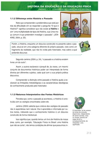 1.1.2 Diferença entre História e Passado
Note que compreender a problemática que está por
trás da dificuldade em se responder a pergunta “O que é
História?” significa considerar que não existe a História e
sim “uma multiplicidade de tipos de História, cujo único tra-
ço comum é que pretendem investigar o passado”. (JEN-
KINS, 2004, p. 20).
Segundo Jenkins (2004, p. 24), “o passado e a história existem
livres um do outro”.
Assim, a autora esclarece o porquê de, às vezes, um mesmo
conjunto de documentos históricos poder ser interpretado de forma
diversa por diferentes sujeitos, cada qual com a sua própria prática
discursiva.
Compreender a distinção entre passado e História ajuda a es-
clarecer as limitações metodológicas e as características ideológicas
do conhecimento produzido pelo historiador.
1.1.3 Natureza Interpretativa das Fontes Históricas
Perceba que, como o passado já aconteceu, a História é cons-
truída com os vestígios encontrados sobre ele.
Jenkins (2004) salienta que a leitura dos vestígios do passado
não é espontânea nem natural. Ela é aprendida e informada por ou-
tros textos, indicando que o conhecimento histórico é um discurso
construído de forma intertextual.
Isso significa que, quando lemos um livro de História da nossa
área, como, por exemplo, “Educação Física no Brasil: uma História
que não se conta”, não temos condições de afirmar que possuímos in-
213
HISTÓRIA DA EDUCAÇÃO E DA EDUCAÇÃO FÍSICA
UNIDADE 1 | A PRODUÇÃO DO CONHECIMENTO HISTÓRICO
Porém, a História, enquanto um discurso construído no presente sobre o pas-
sado, situa-se em uma categoria diferente do próprio passado, visto como um
fragmento da realidade, que não foi vivida pelo historiador, mas sobre a qual
pretende discursar.
O historiador, ao ter acesso
às fontes de consulta,
disponíveis, independente
de serem escritas, orais
ou visuais, precisa ser
capaz de ler e,
consequentemente, de
interpretar o seu
significado.
 