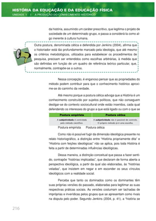da história, assumindo um caráter prescritivo, que legitima o projeto de
sociedade de um determinado grupo, e passa a considerá-la como al-
go inerente à cultura humana.
Nessa concepção, é enganoso pensar que as propriedades do
método podem contribuir para que o conhecimento histórico aproxi-
me-se do caminho da verdade.
Até mesmo porque a postura cética advoga que a História é um
conhecimento construído por sujeitos políticos, que não conseguem
desligar-se do contexto sociocultural onde estão inseridos, cada qual
defendendo os interesses do grupo a que está ligado ou com o que se
identifica. Sintetizando,
Postura empirista Postura cética
Como não é possível fugir da dimensão ideológica presente no
relato historiográfico, a distinção entre “História propriamente dita” e
“História com feições ideológicas” não se aplica, pois toda História é
feita a partir de determinadas influências ideológicas.
Dessa maneira, a distinção conceitual que passa a fazer senti-
do, contrapõe “histórias implicadas”, que declaram de forma aberta a
perspectiva ideológica, a partir da qual são elaboradas, às “histórias
veladas”, que insistem em negar e em esconder os seus vínculos
ideológicos com a realidade social.
Perceba que tanto os dominados como os dominantes têm
suas próprias versões do passado, elaboradas para legitimar as suas
respectivas práticas sociais. As versões costumam ser tachadas de
impróprias e inverídicas pelos grupos que se apresentam como rivais
na disputa pelo poder. Segundo Jenkins (2004, p. 41), a “história se
216
HISTÓRIA DA EDUCAÇÃO E DA EDUCAÇÃO FÍSICA
UNIDADE 1 | A PRODUÇÃO DO CONHECIMENTO HISTÓRICO
Outra postura, denominada cética e defendida por Jenkins (2004), afirma que
o historiador está tão profundamente marcado pela ideologia, que até mesmo
os critérios metodológicos, utilizados para estabelecer os procedimentos de
pesquisa, precisam ser entendidos como escolhas arbitrárias, à medida que
são definidas em função de um quadro de referência teórico particular, que,
normalmente, contrapõe-se a outros.
Postura empirista Postura cética
A subjetividade é controlada A subjetividade não é passível de controle.
pelo método científico. O próprio método já é uma escolha.
 