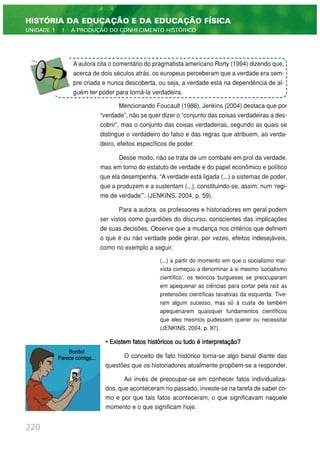 Mencionando Foucault (1986), Jenkins (2004) destaca que por
“verdade”, não se quer dizer o “conjunto das coisas verdadeiras a des-
cobrir”, mas o conjunto das coisas verdadeiras, segundo as quais se
distingue o verdadeiro do falso e das regras que atribuem, ao verda-
deiro, efeitos específicos de poder.
Desse modo, não se trata de um combate em prol da verdade,
mas em torno do estatuto de verdade e do papel econômico e político
que ela desempenha. “A verdade está ligada (...) a sistemas de poder,
que a produzem e a sustentam (...), constituindo-se, assim, num ‘regi-
me de verdade’”. (JENKINS, 2004, p. 59).
Para a autora, os professores e historiadores em geral podem
ser vistos como guardiões do discurso, conscientes das implicações
de suas decisões. Observe que a mudança nos critérios que definem
o que é ou não verdade pode gerar, por vezes, efeitos indesejáveis,
como no exemplo a seguir.
(...) a partir do momento em que o socialismo mar-
xista começou a denominar a si mesmo 'socialismo
científico', os teóricos burgueses se preocuparam
em apequenar as ciências para cortar pela raiz as
pretensões científicas taxativas da esquerda. Tive-
ram algum sucesso, mas só à custa de também
apequenarem quaisquer fundamentos científicos
que eles mesmos pudessem querer ou necessitar
(JENKINS, 2004, p. 87).
• Existem fatos históricos ou tudo é interpretação?
O conceito de fato histórico torna-se algo banal diante das
questões que os historiadores atualmente propõem-se a responder.
Ao invés de preocupar-se em conhecer fatos individualiza-
dos, que aconteceram no passado, investe-se na tarefa de saber co-
mo e por que tais fatos aconteceram, o que significavam naquele
momento e o que significam hoje.
220
HISTÓRIA DA EDUCAÇÃO E DA EDUCAÇÃO FÍSICA
UNIDADE 1 | A PRODUÇÃO DO CONHECIMENTO HISTÓRICO
A autora cita o comentário do pragmatista americano Rorty (1994) dizendo que,
acerca de dois séculos atrás, os europeus perceberam que a verdade era sem-
pre criada e nunca descoberta, ou seja, a verdade está na dependência de al-
guém ter poder para torná-la verdadeira.
Bonito!
Parece comigo...
 
