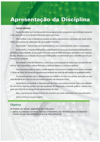 Apresentação da Disciplina
Caro(a) aluno(a),
Nesta disciplina você conhecerá diversos programas de computador que facilitarão bastante
o seu dia-a-dia no curso de licenciatura em Educação Física.
Para facilitar a sua compreensão quanto ao tema, estruturamos a disciplina de modo seme-
lhante ao processo de elaboração de um trabalho científico.
Na Unidade 1, Introdução, você aprofundará os seus conhecimentos sobre o computador.
Na Unidade 2, Pesquisa Bibliográfica, trabalharemos o processo de pesquisa bibliográfica em
periódicos especializados da Educação Física por meio de diferentes bases de dados e sites especia-
lizados. Observe que a seleção de uma boa bibliografia é fundamental para a identificação do pro-
blema a ser estudado.
Na Unidade 3, Planilha Eletrônica, o foco será a manipulação de dados por uma planilha ele-
trônica. Você aprenderá a utilizar fórmulas, a elaborar tabelas e a construir gráficos.
Uma vez processados os dados, a tarefa seguinte será escrever o trabalho final. Assim, a Unidade
4, Editor de Texto, lhe fornecerá subsídios para produzir um texto de alto padrão de qualidade gráfica.
O processo termina com a apresentação do trabalho via slide e/ou pôster, que pode ser em
uma disciplina do curso ou em um evento científico da Educação Física.
Dessa forma, na Unidade 5, Apresentação de Slides, você poderá mostrar todo o seu trabalho
de uma forma objetiva, porém com alta qualidade de informação, contendo gráficos, tabelas, ima-
gens, por meio de um programa de apresentação de slides.
Bem, você já tomou conhecimento dos assuntos que serão explorados em nossa disciplina.
Vamos começar o nosso trajeto?
Objetivo
Ao finalizar seu estudo, esperamos que você possa:
aplicar os principais conceitos, técnicas e ferramentas da informática para um desenvol-
vimento da sua vida acadêmica e da sua vida profissional.
23
 