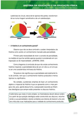subdivisão do círculo, deixa de ter apenas três partes, transforman-
do-se numa imagem semelhante a de um caleidoscópio.
• A História é um conhecimento parcial?
Observe que não se deve confundir o caráter interpretativo da
História como sendo um conhecimento marcado pela parcialidade.
Primeiro pela necessidade de rever o conceito de parcialidade,
na medida em que faz sentido apenas quando é considerado em con-
traposição ao de imparcialidade. (JENKINS, 2004)
Como chegamos à conclusão de que não existe conhecimento
histórico imparcial, a parcialidade deixa de ser um viés ou um erro pa-
ra ser uma característica intrínseca da História.
Tal postura não significa que a parcialidade está totalmente fo-
ra de controle, nem que o conhecimento histórico produzido é menos
rigoroso ou significativo.
Na verdade, a pretensão empirista de fazer um conhecimento
objetivo e imparcial da História é que se apresenta como o mais peri-
goso viés, pois, agindo dessa forma, o pesquisador esconde as influên-
cias ideológicas que sempre estão presentes no discurso histórico.
223
HISTÓRIA DA EDUCAÇÃO E DA EDUCAÇÃO FÍSICA
UNIDADE 1 | A PRODUÇÃO DO CONHECIMENTO HISTÓRICO
A alternativa que resta é muito simples: os historiadores devem deixar eviden-
te a partir de que posição ideológica estão construindo seu discurso, reconhe-
cendo a sua parcialidade e dando condições aos leitores de fazerem uma aná-
lise crítica das suas implicações para a validade do conhecimento produzido.
 