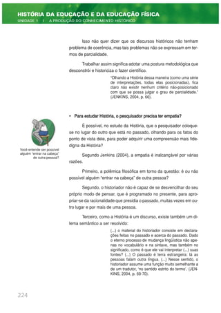 Isso não quer dizer que os discursos históricos não tenham
problema de coerência, mas tais problemas não se expressam em ter-
mos de parcialidade.
Trabalhar assim significa adotar uma postura metodológica que
desconstrói e historiciza o fazer científico.
“Olhando a História dessa maneira (como uma série
de interpretações, todas elas posicionadas), fica
claro não existir nenhum critério não-posicionado
com que se possa julgar o grau de parcialidade.”
(JENKINS, 2004, p. 66).
• Para estudar História, o pesquisador precisa ter empatia?
É possível, no estudo da História, que o pesquisador coloque-
se no lugar do outro que está no passado, olhando para os fatos do
ponto de vista dele, para poder adquirir uma compreensão mais fide-
digna da História?
Segundo Jenkins (2004), a empatia é inalcançável por várias
razões.
Primeiro, a polêmica filosófica em torno da questão: é ou não
possível alguém “entrar na cabeça” de outra pessoa?
Segundo, o historiador não é capaz de se desvencilhar do seu
próprio modo de pensar, que é programado no presente, para apro-
priar-se da racionalidade que presidia o passado, muitas vezes em ou-
tro lugar e por mais de uma pessoa.
Terceiro, como a História é um discurso, existe também um di-
lema semântico a ser resolvido:
(...) o material do historiador consiste em declara-
ções feitas no passado e acerca do passado. Dado
o eterno processo de mudança lingüística não ape-
nas no vocabulário e na sintaxe, mas também no
significado, como é que ele vai interpretar (...) suas
fontes? (...) O passado é terra estrangeira: lá as
pessoas falam outra língua. (...) Nesse sentido, o
historiador assume uma função muito semelhante a
de um tradutor, ‘no sentido estrito do termo’. (JEN-
KINS, 2004, p. 69-70).
224
HISTÓRIA DA EDUCAÇÃO E DA EDUCAÇÃO FÍSICA
UNIDADE 1 | A PRODUÇÃO DO CONHECIMENTO HISTÓRICO
Você entende ser possível
alguém “entrar na cabeça”
de outra pessoa?
 