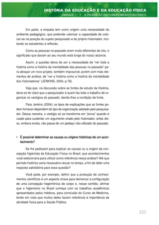 Em parte, a empatia tem como origem uma necessidade do
ambiente pedagógico, que pretende valorizar a capacidade de colo-
car-se na posição do sujeito pesquisado e do próprio historiador, inci-
tando os estudantes à reflexão.
Como as pessoas no passado eram muito diferentes de nós, o
significado que davam ao seu mundo está longe do nosso alcance.
Assim, a questão deixa de ser a necessidade de “ver toda a
história como a história da mentalidade das pessoas no passado” pa-
ra abraçar um novo projeto, também impossível, porém com mais ele-
mentos de análise, de “ver a história como a história da mentalidade
dos historiadores” (JENKINS, 2004, p.78).
Veja que, na discussão sobre as fontes de estudo da História,
deve-se ter claro que o pesquisador é quem faz todo o trabalho de or-
ganizar os vestígios do passado, dando-lhes a condição de fonte.
Para Jenkins (2004), os tipos de explicações que as fontes po-
dem fornecer dependem do tipo de organização adotado pelo pesquisa-
dor. Dessa maneira, o vestígio só se transforma em “prova” quando é
usado para sustentar um argumento criado pelo historiador; antes dis-
so, embora exista, não passa de um pedaço não-utilizado do passado.
• É possível determinar as causas ou origens históricas de um acon-
tecimento?
Se lhe pedissem para explicar as causas ou a origem da con-
cepção higienista da Educação Física no Brasil, que acontecimentos
você selecionaria para utilizar como referência nessa análise? Até que
período histórico seria necessário recuar no tempo, a fim de obter uma
resposta satisfatória para essa questão?
Você pode, por exemplo, definir que a produção de conheci-
mentos científicos é um aspecto chave para demarcar a configuração
de uma concepção hegemônica de corpo e, nesse sentido, afirmar
que o higienismo no Brasil começa com os trabalhos acadêmicos
apresentados pelos médicos, para conclusão do Curso de Medicina,
tendo em vista que muitos deles faziam referência à importância da
atividade física para a Saúde Pública.
225
HISTÓRIA DA EDUCAÇÃO E DA EDUCAÇÃO FÍSICA
UNIDADE 1 | A PRODUÇÃO DO CONHECIMENTO HISTÓRICO
 
