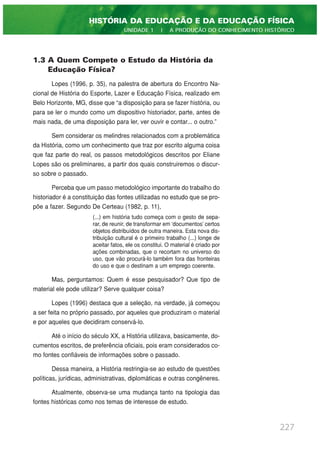 1.3 A Quem Compete o Estudo da História da
Educação Física?
Lopes (1996, p. 35), na palestra de abertura do Encontro Na-
cional de História do Esporte, Lazer e Educação Física, realizado em
Belo Horizonte, MG, disse que “a disposição para se fazer história, ou
para se ler o mundo como um dispositivo historiador, parte, antes de
mais nada, de uma disposição para ler, ver ouvir e contar... o outro.”
Sem considerar os melindres relacionados com a problemática
da História, como um conhecimento que traz por escrito alguma coisa
que faz parte do real, os passos metodológicos descritos por Eliane
Lopes são os preliminares, a partir dos quais construiremos o discur-
so sobre o passado.
Perceba que um passo metodológico importante do trabalho do
historiador é a constituição das fontes utilizadas no estudo que se pro-
põe a fazer. Segundo De Certeau (1982, p. 11),
(...) em história tudo começa com o gesto de sepa-
rar, de reunir, de transformar em ‘documentos’ certos
objetos distribuídos de outra maneira. Esta nova dis-
tribuição cultural é o primeiro trabalho (...) longe de
aceitar fatos, ele os constitui. O material é criado por
ações combinadas, que o recortam no universo do
uso, que vão procurá-lo também fora das fronteiras
do uso e que o destinam a um emprego coerente.
Mas, perguntamos: Quem é esse pesquisador? Que tipo de
material ele pode utilizar? Serve qualquer coisa?
Lopes (1996) destaca que a seleção, na verdade, já começou
a ser feita no próprio passado, por aqueles que produziram o material
e por aqueles que decidiram conservá-lo.
Até o início do século XX, a História utilizava, basicamente, do-
cumentos escritos, de preferência oficiais, pois eram considerados co-
mo fontes confiáveis de informações sobre o passado.
Dessa maneira, a História restringia-se ao estudo de questões
políticas, jurídicas, administrativas, diplomáticas e outras congêneres.
Atualmente, observa-se uma mudança tanto na tipologia das
fontes históricas como nos temas de interesse de estudo.
227
HISTÓRIA DA EDUCAÇÃO E DA EDUCAÇÃO FÍSICA
UNIDADE 1 | A PRODUÇÃO DO CONHECIMENTO HISTÓRICO
 
