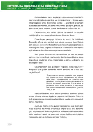 Os historiadores, com a ampliação do conceito das fontes históri-
cas, foram obrigados a expandir a sua formação original — dirigida para a
interpretação de fontes documentais escritas —, aprendendo a lidar com
outros tipos de materiais, tais como: fotos, filmes, gravações, pinturas, ob-
jetos de arte, selos, músicas, objetos domésticos ou profissionais, etc.
Caso contrário, não seriam capazes de construir um trabalho
multidisciplinar com especialistas dessas diferentes áreas.
Eliane Lopes, pedagoga dedicada ao estudo da História da
Educação, afirma: se é verdade que não se consegue fazer História
sem o devido conhecimento das teorias e metodologias específicas da
historiografia então, os pesquisadores que se dedicam a uma História
aplicada estão às voltas com um problema desafiador.
Será que os “historiadores de carteirinha”, ou seja, os pesqui-
sadores com formação de nível superior, bacharéis em História, estão
dispostos a estudar os temas relacionados ao corpo, ao Esporte e à
Educação Física?
E quando fazem isso, que tipo de respostas estão procurando?
Respostas que ajudem a entender melhor a História em si ou a Edu-
cação Física?
“É certo que não temos a carteirinha, pois, em geral,
não fizemos um curso de graduação em história,
onde talvez... aprenderíamos um conteúdo indis-
pensável à formulação e consolidação de teorias da
história. No entanto, somos nós os que temos os
problemas e são esses problemas, e não outros,
que estamos interessados em desvendar.” (LOPES,
1996, p. 40).
A exclusividade na posse desses problemas é definida porque
somos nós que estamos ligados ao presente da Educação Física, is-
to é, aos problemas colocados pelo cotidiano escolar, com os quais li-
damos na prática.
Assim, da mesma forma que os historiadores, para darem con-
ta da revolução das fontes, tiveram que ampliar a sua área de forma-
ção, os professores de Educação Física, interessados em estudar His-
tória, precisam investir na busca das noções teórico-metodológicas
necessárias para a dedicação ao fazer histórico.
228
HISTÓRIA DA EDUCAÇÃO E DA EDUCAÇÃO FÍSICA
UNIDADE 1 | A PRODUÇÃO DO CONHECIMENTO HISTÓRICO
 