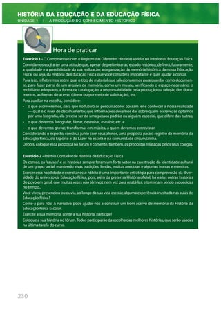 230
HISTÓRIA DA EDUCAÇÃO E DA EDUCAÇÃO FÍSICA
UNIDADE 1 | A PRODUÇÃO DO CONHECIMENTO HISTÓRICO
Hora de praticar
Exercício 1 - O Compromisso com o Registro das Diferentes Histórias Vividas no Interior da Educação Física
Convidamos você a ter uma atitude que, apesar de preliminar ao estudo histórico, definirá, futuramente,
a qualidade e a possibilidade da sua realização: a organização da memória histórica da nossa Educação
Física, ou seja, da História da Educação Física que você considera importante e quer ajudar a contar.
Para isso, refletiremos sobre qual o tipo de material que selecionaremos para guardar como documen-
to, para fazer parte de um arquivo de memória, como um museu, verificando o espaço necessário, o
mobiliário adequado, a forma de catalogação, a responsabilidade pela produção ou seleção dos docu-
mentos, as formas de acesso (direto ou por meio de solicitação), etc.
Para auxiliar na escolha, considere:
• o que escreveremos, para que no futuro os pesquisadores possam ler e conhecer a nossa realidade
— qual é o nível de detalhamento; que informações devemos dar sobre quem escreve; se optamos
por uma biografia, ela precisa ser de uma pessoa padrão ou alguém especial, que difere das outras;
• o que devemos fotografar, filmar, desenhar, esculpir, etc. e
• o que devemos gravar, transformar em música, a quem devemos entrevistar.
Considerando o exposto, construa junto com seus alunos, uma proposta para o registro da memória da
Educação Física, do Esporte e do Lazer na escola e na comunidade circunvizinha.
Depois, coloque essa proposta no fórum e comente, também, as propostas relatadas pelos seus colegas.
Exercício 2 - Prêmio Contador de História da Educação Física
Os contos, os “causos” e as histórias sempre foram um forte vetor na construção da identidade cultural
de um grupo social, mantendo vivas tradições, lendas, muitas anedotas e algumas ironias e mentiras.
Exercer essa habilidade e exercitar esse hábito é uma importante estratégia para compreensão da diver-
sidade do universo da Educação Física, pois, além da pretensa História oficial, há várias outras histórias
do povo em geral, que muitas vezes não têm voz nem vez para relatá-las, e terminam sendo esquecidas
no tempo...
Você viveu, presenciou ou ouviu, ao longo da sua vida escolar, alguma experiência inusitada nas aulas de
Educação Física?
Conte-a para nós! A narrativa pode ajudar-nos a construir um bom acervo de memória da História da
Educação Física Escolar.
Exercite a sua memória, conte a sua história, participe!
Coloque a sua história no fórum. Todos participarão da escolha das melhores histórias, que serão usadas
na última tarefa do curso.
 