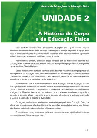 Nesta Unidade, veremos como o professor de Educação Física — para assumir a respon-
sabilidade de redimensionar o papel do corpo na formação da criança, ampliando o espaço desti-
nado às atividades corporais no currículo escolar — precisa refletir sobre os diferentes significados
atribuídos ao corpo, ao longo da História da cultura ocidental.
Perceberemos, também, a interface desse processo com as modificações ocorridas nas
concepções de homem e sociedade, em três períodos: a antigüidade grega clássica, a religiosida-
de medieval e a Ciência Moderna.
Depois de estudarmos as raízes históricas gerais do corpo, voltaremos a atenção para as raí-
zes específicas da Educação Física, compreendida como um fenômeno próprio da modernidade,
criada em um contexto sócio-político marcado pelo liberalismo, dentro de um determinado cenário
institucional, a escola, que lhe confere papéis específicos.
Você observará que a proximidade existente entre Educação Física e Educação faz com
que seja necessário estabelecer um paralelo entre as diferentes concepções filosóficas da Educa-
ção — o idealismo, o realismo, o pragmatismo, o marxismo e o existencialismo —, esclarecendo
a origem dos diferentes tipos de escolas, voltadas para: o aprender a conhecer; o aprender a
aprender; o aprender a fazer; o aprender a ser; o aprender a transformar a realidade; o aprender
a conviver e o aprender a respeitar a diversidade.
Em seguida, analisaremos as diferentes tendências pedagógicas da Educação Física bra-
sileira, para entendermos a relação existente entre a escola e a sociedade em cada uma de suas
abordagens: tradicional; nova; tecnicista e crítica-progressista.
E estudaremos como, atualmente, verifica-se uma ampliação do significado atribuído ao
conceito Educação Física, expresso pela:
233
A História do Corpo
e da Educação Física
UNIDADE 2
História da Educação e da Educação Física
 