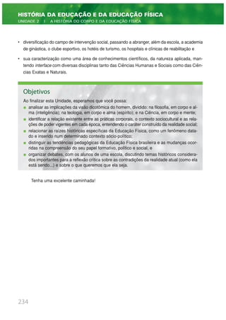 • diversificação do campo de intervenção social, passando a abranger, além da escola, a academia
de ginástica, o clube esportivo, os hotéis de turismo, os hospitais e clínicas de reabilitação e
• sua caracterização como uma área de conhecimentos científicos, da natureza aplicada, man-
tendo interface com diversas disciplinas tanto das Ciências Humanas e Sociais como das Ciên-
cias Exatas e Naturais.
Tenha uma excelente caminhada!
234
HISTÓRIA DA EDUCAÇÃO E DA EDUCAÇÃO FÍSICA
UNIDADE 2 | A HISTÓRIA DO CORPO E DA EDUCAÇÃO FÍSICA
Objetivos
Ao finalizar esta Unidade, esperamos que você possa:
analisar as implicações da visão dicotômica do homem, dividido: na filosofia, em corpo e al-
ma (inteligência); na teologia, em corpo e alma (espírito); e na Ciência, em corpo e mente;
identificar a relação existente entre as práticas corporais, o contexto sociocultural e as rela-
ções de poder vigentes em cada época, entendendo o caráter construído da realidade social;
relacionar as raízes históricas específicas da Educação Física, como um fenômeno data-
do e inserido num determinado contexto sócio-político;
distinguir as tendências pedagógicas da Educação Física brasileira e as mudanças ocor-
ridas na compreensão do seu papel formativo, político e social, e
organizar debates, com os alunos de uma escola, discutindo temas históricos considera-
dos importantes para a reflexão crítica sobre as contradições da realidade atual (como ela
está sendo...) e sobre o que queremos que ela seja.
 