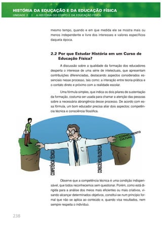 mesmo tempo, quando e em que medida ele se mostra mais ou
menos independente e livre dos interesses e valores específicos
daquela época.
2.2 Por que Estudar História em um Curso de
Educação Física?
A discussão sobre a qualidade da formação dos educadores
desperta o interesse de uma série de intelectuais, que apresentam
contribuições diferenciadas, destacando aspectos considerados es-
senciais nesse processo, tais como: a interação entre teoria-prática e
o contato direto e próximo com a realidade escolar.
Uma fórmula simples, que indica os dois pilares de sustentação
da formação, costuma ser usada para chamar a atenção das pessoas
sobre a necessária abrangência desse processo. De acordo com es-
sa fórmula, um bom educador precisa aliar dois aspectos: competên-
cia técnica e consciência filosófica.
Observe que a competência técnica é uma condição indispen-
sável, que todos reconhecemos sem questionar. Porém, como está di-
rigida para a análise dos meios mais eficientes ou mais criativos, vi-
sando alcançar determinados objetivos, constitui-se num princípio for-
mal que não se aplica ao conteúdo e, quando visa resultados, nem
sempre respeita o indivíduo.
238
HISTÓRIA DA EDUCAÇÃO E DA EDUCAÇÃO FÍSICA
UNIDADE 2 | A HISTÓRIA DO CORPO E DA EDUCAÇÃO FÍSICA
 