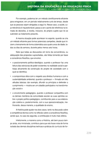 Por exemplo, podemos ter um método cientificamente eficiente
para emagrecer, em um período relativamente curto de tempo, desde
que as pessoas sejam obrigadas a seguí-lo. Nesse caso, a saúde, cu-
ja relevância é inquestionável, passa a ser o ponto de referência na to-
mada de decisões, à revelia, inclusive, do próprio sujeito que irá se
submeter ao tratamento prescrito.
A mesma situação pode acontecer no esporte, quando se cria
um método eficiente para formar potenciais campeões, desde que ini-
ciem o treinamento de forma sistemática aos quatro anos de idade, to-
dos os dias da semana, durante pelos menos seis horas.
Note que todas as discussões em torno da conveniência, ou
adequação das propostas supracitadas, são feitas tomando por base
a consciência filosófica, que envolve:
• o posicionamento político-ideológico, quando o professor faz uma
leitura das estruturas de poder existentes na realidade social e par-
ticipa ativamente da construção do projeto de sociedade com o
qual se identifica;
• o compromisso ético com o respeito aos direitos humanos e com a
sustentabilidade ambiental, quando o professor — firmado em três
atitudes básicas: dar exemplo, difundir os princípios e defender o
cumprimento — mostra ser um cidadão participativo na transforma-
ção social e
• o envolvimento pedagógico, quando o professor compartilha com
os demais membros da comunidade escolar as suas opiniões so-
bre o projeto político-pedagógico, contribuindo para a sua elabora-
ção coletiva e, posteriormente, com a sua operacionalização, me-
lhorando, dessa maneira, a qualidade do ensino.
A História pode ajudar nos dois casos, tanto na discussão sobre
a competência técnica como na reflexão sobre a consciência filosófica,
sendo que, no caso da segunda, a contribuição é muito mais efetiva.
Infelizmente, a maneira como a História, até bem pouco tem-
po atrás, era ministrada, contribuiu para que ela fosse vista de forma
isolada das demais disciplinas teóricas e práticas do currículo de for-
239
HISTÓRIA DA EDUCAÇÃO E DA EDUCAÇÃO FÍSICA
UNIDADE 2 | A HISTÓRIA DO CORPO E DA EDUCAÇÃO FÍSICA
 