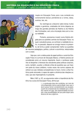 mação em Educação Física, pois o seu conteúdo era
extremamente factual, prendendo-se a nomes, datas,
eventos, leis, etc.
Ou restringia-se a discorrer sobre temas muitos
amplos e genéricos, analisados de forma dispersa ao
longo dos grandes períodos da História ou da História
das Civilizações, sem uma vinculação clara com a nos-
sa realidade.
Portanto, precisamos investir numa História diri-
gida para as questões centrais da Educação Física, na
qual o estudante possa, ao conhecer a realidade do ou-
tro, no passado, deparar-se consigo mesmo no presen-
te, de forma a poder compreender melhor as questões
de natureza pedagógica, política, cultural e econômica, relacionadas
com o corpo.
Veja que, com a rediscussão do papel político e social da Edu-
cação Física no currículo de Educação Básica, a História precisa ser
considerada como um recurso importante. Assim, o professor pode
não só despertar o interesse dos estudantes pelas práticas corporais,
como, também, suscitar a reflexão crítica de questões que, por faze-
rem parte do nosso cotidiano, muitas vezes não somos capazes de
antever as suas nefastas conseqüências no futuro. Como o olhar his-
tórico pode retroceder, é capaz de captar a dinâmica das relações so-
ciais, que são imperceptíveis no presente.
Melo (1997, p. 57), ao argumentar sobre a importância da His-
tória nos cursos de Educação Física, afirma que
(...) a graduação deve dar condições, por meio de
uma preparação teórica aprofundada, para que o
aluno possa recriar constantemente sua atuação,
a partir da compreensão da realidade que o cerca,
dos valores em jogo, das especificidades da atua-
ção e das possibilidades de que pode dispor para
alcance de seus objetivos.
240
HISTÓRIA DA EDUCAÇÃO E DA EDUCAÇÃO FÍSICA
UNIDADE 2 | A HISTÓRIA DO CORPO E DA EDUCAÇÃO FÍSICA
 