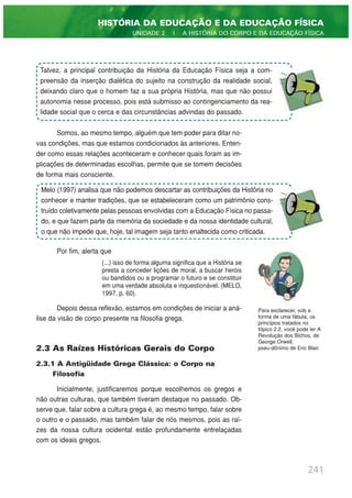 Somos, ao mesmo tempo, alguém que tem poder para ditar no-
vas condições, mas que estamos condicionados às anteriores. Enten-
der como essas relações aconteceram e conhecer quais foram as im-
plicações de determinadas escolhas, permite que se tomem decisões
de forma mais consciente.
Por fim, alerta que
(...) isso de forma alguma significa que a História se
presta a conceder lições de moral, a buscar heróis
ou bandidos ou a programar o futuro e se constituir
em uma verdade absoluta e inquestionável. (MELO,
1997, p. 60).
Depois dessa reflexão, estamos em condições de iniciar a aná-
lise da visão de corpo presente na filosofia grega.
2.3 As Raízes Históricas Gerais do Corpo
2.3.1 A Antigüidade Grega Clássica: o Corpo na
Filosofia
Inicialmente, justificaremos porque escolhemos os gregos e
não outras culturas, que também tiveram destaque no passado. Ob-
serve que, falar sobre a cultura grega é, ao mesmo tempo, falar sobre
o outro e o passado, mas também falar de nós mesmos, pois as raí-
zes da nossa cultura ocidental estão profundamente entrelaçadas
com os ideais gregos.
241
HISTÓRIA DA EDUCAÇÃO E DA EDUCAÇÃO FÍSICA
UNIDADE 2 | A HISTÓRIA DO CORPO E DA EDUCAÇÃO FÍSICA
Talvez, a principal contribuição da História da Educação Física seja a com-
preensão da inserção dialética do sujeito na construção da realidade social,
deixando claro que o homem faz a sua própria História, mas que não possui
autonomia nesse processo, pois está submisso ao contingenciamento da rea-
lidade social que o cerca e das circunstâncias advindas do passado.
Melo (1997) analisa que não podemos descartar as contribuições da História no
conhecer e manter tradições, que se estabeleceram como um patrimônio cons-
truído coletivamente pelas pessoas envolvidas com a Educação Física no passa-
do, e que fazem parte da memória da sociedade e da nossa identidade cultural,
o que não impede que, hoje, tal imagem seja tanto enaltecida como criticada.
Para esclarecer, sob a
forma de uma fábula, os
princípios tratados no
tópico 2.2, você pode ler A
Revolução dos Bichos, de
George Orwell,
pseu-dônimo de Eric Blair.
 