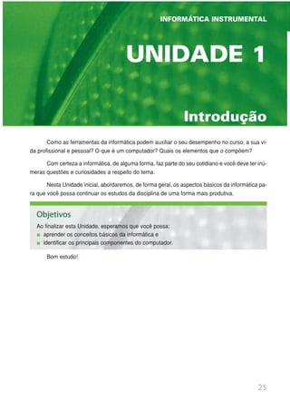 25
INFORMÁTICA INSTRUMENTAL
UNIDADE 1 | GINÁSTICA ESCOLAR E SUAS POSSIBILIDADES PEDAGÓGICAS
Introdução
UNIDADE 1
Como as ferramentas da informática podem auxiliar o seu desempenho no curso, a sua vi-
da profissional e pessoal? O que é um computador? Quais os elementos que o compõem?
Com certeza a informática, de alguma forma, faz parte do seu cotidiano e você deve ter inú-
meras questões e curiosidades a respeito do tema.
Nesta Unidade inicial, abordaremos, de forma geral, os aspectos básicos da informática pa-
ra que você possa continuar os estudos da disciplina de uma forma mais produtiva.
Bom estudo!
INFORMÁTICA INSTRUMENTAL
Objetivos
Ao finalizar esta Unidade, esperamos que você possa:
aprender os conceitos básicos da informática e
identificar os principais componentes do computador.
 