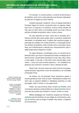 Por exemplo, no contexto político, o conceito de democracia e
de república, assim como a discussão das suas diversas implicações,
faz parte de um legado da cultura helênica.
A própria expressão “academia”, como um espaço destinado à
formação integral do homem, envolvendo tanto os aspectos intelec-
tuais como os corporais e os artísticos, continua sendo utilizada até
hoje, para se referir tanto à universidade quanto aos locais onde se
praticam atividades de ginástica; teatro, música e dança.
No caso específico do corpo, vários são os exemplos da in-
fluência exercida pela cultura grega sobre os preceitos amplamente
valorizados na sociedade atual: a estética das esculturas gregas, a
prescrição de cuidados com a dieta alimentar e a valorização da prá-
tica cotidiana da ginástica, estão incluídas entre os princípios natura-
listas, que fundamentavam a atenção que, necessariamente, todo ci-
dadão grego deveria dispensar à saúde.
Os Jogos Olímpicos, considerados como um momento de ce-
lebração lúdica, que visava à superação dos limites e exaltação da no-
breza humana, características expressas no moto citius, altius, fortius,
(o mais rápido, o mais alto, o mais forte), foram transformados, atual-
mente, — junto com outros eventos esportivos — em verdadeiros es-
petáculos que continuam a encantar e atrair a atenção de todos.
Desse modo, não é por acaso que muitos recorrem aos gregos,
quando precisam argumentar a favor da importância a ser concedida
à Educação Física.
No entanto, nós, da Educação Física, precisamos superar o
encanto gerado por esse “culto ao corpo”. Necessitamos analisar com
maior rigor os aspectos dialéticos e ideológicos presentes na visão
dos gregos, sobre o homem e o seu papel social.
Platão, nas suas primeiras obras, constrói sua Paidéia, como
um processo educativo comprometido com o desenvolvimento harmo-
nioso das duas partes que compõem o homem: a alma e o corpo.
Método pedagógico por excelência, proposto por Sócrates, a
maiêutica permite identificar em que estágio do conhecimento a pes-
soa se encontra, para se chegar à verdade. Veja, abaixo, o Diagrama
do Conhecimento.
242
HISTÓRIA DA EDUCAÇÃO E DA EDUCAÇÃO FÍSICA
UNIDADE 2 | A HISTÓRIA DO CORPO E DA EDUCAÇÃO FÍSICA
Paidéia. Expressão que
significa: ideal de formação
do homem grego (Platão).
A alma, na concepção
idea-lista de Platão, é
entendida como
inteligência, ou seja, a
instância que coloca o
homem em contato com
a essência das coisas:
as idéias.
Maiêutica. Arte de
interrogar e fazer nascer
as idéias (Sócrates).
 