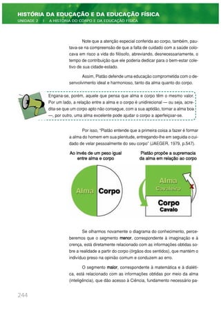 Note que a atenção especial conferida ao corpo, também, pau-
tava-se na compreensão de que a falta de cuidado com a saúde colo-
cava em risco a vida do filósofo, abreviando, desnecessariamente, o
tempo de contribuição que ele poderia dedicar para o bem-estar cole-
tivo de sua cidade-estado.
Assim, Platão defende uma educação comprometida com o de-
senvolvimento ideal e harmonioso, tanto da alma quanto do corpo.
Por isso, “Platão entende que a primeira coisa a fazer é formar
a alma do homem em sua plenitude, entregando-lhe em seguida o cui-
dado de velar pessoalmente do seu corpo” (JAEGER, 1979, p.547).
Se olharmos novamente o diagrama do conhecimento, perce-
beremos que o segmento menor, correspondente à imaginação e à
crença, está diretamente relacionado com as informações obtidas so-
bre a realidade a partir do corpo (órgãos dos sentidos), que mantém o
indivíduo preso na opinião comum e conduzem ao erro.
O segmento maior, correspondente à matemática e à dialéti-
ca, está relacionado com as informações obtidas por meio da alma
(inteligência), que dão acesso à Ciência, fundamento necessário pa-
244
HISTÓRIA DA EDUCAÇÃO E DA EDUCAÇÃO FÍSICA
UNIDADE 2 | A HISTÓRIA DO CORPO E DA EDUCAÇÃO FÍSICA
Engana-se, porém, aquele que pensa que alma e corpo têm o mesmo valor.
Por um lado, a relação entre a alma e o corpo é unidirecional — ou seja, acre-
dita-se que um corpo apto não consegue, com a sua aptidão, tornar a alma boa
—, por outro, uma alma excelente pode ajudar o corpo a aperfeiçoar-se.
Ao invés de um peso igual
entre alma e corpo
Platão propõe a supremacia
da alma em relação ao corpo
 