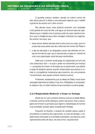 O guardião precisa, também, atender ao critério mínimo de
óleo (alma) para ter o direito a uma educação especial, que o habilite
a governar de acordo com o bem comum.
Nos demais casos, seria possível encontrar uma variedade
muito grande de níveis de óleo e de água nos diversos tipos de copo.
Observe que o cidadão comum precisa cuidar do corpo visando à saú-
de e usar a inteligência para obter vantagem individual nos negócios.
No entanto, fica claro, que:
• todos devem dedicar atenção tanto à alma como ao corpo, pois é a
junção das duas partes que dá a idéia total de homem de Platão e
• o tipo de educação e as obrigações sociais são definidos em fun-
ção do formato do copo, que a natureza deu a cada um, criando-se
uma nova organização social de base meritocrática.
Dado que o contexto social grego era organizado em torno de
uma aristocracia real — na qual o poder era transmitido por herança
—, a proposta de investir na formação de um governante, que obteria
o cargo de dirigente apenas quando comprovasse que possuía a vir-
tude e a competência necessárias para exercê-lo, era uma proposta
“revolucionária” para aquele contexto histórico-cultural.
Finalmente, esclarecemos que as idéias de Platão nunca foram
colocadas totalmente em prática. O seu livro, ARepública, é uma propos-
ta utópica e não um relato histórico do que acontecia na cultura grega.
2.3.2 Religiosidade Medieval: o Corpo na Teologia
Diante de um outro contexto histórico-cultural na Idade Média,
a filosofia continua tendo destaque, porém não possui mais a prerro-
gativa de fornecer os princípios que regiam a interpretação do homem
e da sociedade, posição agora ocupada pela Teologia.
Enquanto na filosofia, o estatuto de verdade estava sujeito à
consistência e coerência dos argumentos, no caso da teologia, a ver-
dade estava alicerçada na autoridade eclesiástica, que figurava como
representante direto de Deus, de certa forma, inquestionável.
246
HISTÓRIA DA EDUCAÇÃO E DA EDUCAÇÃO FÍSICA
UNIDADE 2 | A HISTÓRIA DO CORPO E DA EDUCAÇÃO FÍSICA
 