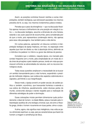 Assim, as posições contrárias ficavam restritas a outras inter-
pretações, também teológicas, que estivessem pautadas nos mesmos
preceitos de fé, ou seja, nos mesmos fundamentos judaico-cristãos.
Perceba que o peso da divergência — que na discussão filosó-
fica apenas marcava o brilhantismo de uma posição em relação à ou-
tra —, na discussão teológica, assumia a dimensão de uma heresia,
estando o seu autor passível de excomunhão, pena considerada pior
do que a morte, pois representava condenação eterna, não apenas
para essa vida passageira, mas também para a vida eterna.
Em outras palavras, apresentar um discurso contrário à inter-
pretação teológica da Igreja implicava, em tese, na separação entre
aqueles que iriam ter direito ou não à absolvição divina, definindo se
o indivíduo iria padecer no inferno ou gozar das delícias do paraíso.
Considere que o cotidiano, naquela época, era marcado pelo
contato freqüente com a morte, pela simplicidade de um modo de vi-
da cheio de privações e pelo trabalho penoso, tendo em vista que pre-
cisavam enfrentar as adversidades da natureza, sem os recursos tec-
nológicos atuais.
Todas essas questões ampliavam a necessidade de se buscar
um sentido transcendente para a vida humana, expandindo o prestí-
gio da instituição religiosa, que cuidava dos aspectos sobrenaturais e
sagrados, permitindo a sua resignificação.
Desse modo, a Igreja constrói um poder secular, de caráter po-
lítico e, também, econômico, que transcende fronteiras e estende a
sua esfera de influência, paulatinamente, sobre diversas partes do
mundo, construindo alianças e dando respaldo para a realização de
diferentes estratégias de poder e dominação.
Essas colocações iniciais permitem dimensionar quão profun-
damente o ideal de homem, na Idade Média, estava marcado pela in-
terpretação ascética de uma teologia universal, que, tal como a filoso-
fia grega, divide o homem novamente em duas partes: alma e corpo.
A alma, agora, não significa mais inteligência, mas volta-se pa-
ra a dimensão espiritual, ou seja, para as características que fazem do
homem a imagem e semelhança de Deus.
247
HISTÓRIA DA EDUCAÇÃO E DA EDUCAÇÃO FÍSICA
UNIDADE 2 | A HISTÓRIA DO CORPO E DA EDUCAÇÃO FÍSICA
Segundo Paulo, na I
Epístola aos Coríntios, a
sabedoria do homem é
loucura diante de Deus.
 