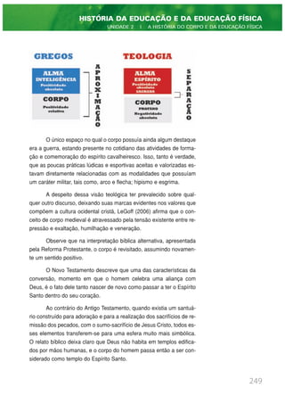 O único espaço no qual o corpo possuía ainda algum destaque
era a guerra, estando presente no cotidiano das atividades de forma-
ção e comemoração do espírito cavalheiresco. Isso, tanto é verdade,
que as poucas práticas lúdicas e esportivas aceitas e valorizadas es-
tavam diretamente relacionadas com as modalidades que possuíam
um caráter militar, tais como, arco e flecha; hipismo e esgrima.
A despeito dessa visão teológica ter prevalecido sobre qual-
quer outro discurso, deixando suas marcas evidentes nos valores que
compõem a cultura ocidental cristã, LeGoff (2006) afirma que o con-
ceito de corpo medieval é atravessado pela tensão existente entre re-
pressão e exaltação, humilhação e veneração.
Observe que na interpretação bíblica alternativa, apresentada
pela Reforma Protestante, o corpo é revisitado, assumindo novamen-
te um sentido positivo.
O Novo Testamento descreve que uma das características da
conversão, momento em que o homem celebra uma aliança com
Deus, é o fato dele tanto nascer de novo como passar a ter o Espírito
Santo dentro do seu coração.
Ao contrário do Antigo Testamento, quando existia um santuá-
rio construído para adoração e para a realização dos sacrifícios de re-
missão dos pecados, com o sumo-sacrifício de Jesus Cristo, todos es-
ses elementos transferem-se para uma esfera muito mais simbólica.
O relato bíblico deixa claro que Deus não habita em templos edifica-
dos por mãos humanas, e o corpo do homem passa então a ser con-
siderado como templo do Espírito Santo.
249
HISTÓRIA DA EDUCAÇÃO E DA EDUCAÇÃO FÍSICA
UNIDADE 2 | A HISTÓRIA DO CORPO E DA EDUCAÇÃO FÍSICA
 