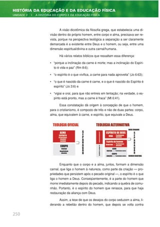 A visão dicotômica da filosofia grega, que estabelecia uma di-
visão dentro do próprio homem, entre corpo e alma, precisava ser re-
vista, porque na perspectiva teológica a separação a ser claramente
demarcada é a existente entre Deus e o homem, ou seja, entre uma
dimensão espiritual/divina e outra carnal/humana.
Há vários relatos bíblicos que ressaltam essa diferença:
• “porque a inclinação da carne é morte; mas a inclinação do Espíri-
to é vida e paz” (Rm 8:6);
• “o espírito é o que vivifica, a carne para nada aproveita” (Jo 6:63);
• “o que é nascido da carne é carne, e o que é nascido do Espírito é
espírito” (Jo 3:6) e
• “vigiai e orai, para que não entreis em tentação; na verdade, o es-
pírito está pronto, mas a carne é fraca” (Mt 6:41).
Essa constatação dá origem à concepção de que o homem,
para o cristianismo, é composto de três e não de duas partes: corpo,
alma, que equivalem à carne, e espírito, que equivale a Deus.
Enquanto que o corpo e a alma, juntos, formam a dimensão
carnal, que liga o homem à natureza, como parte da criação — pro-
priedades que persistem após o pecado original —, o espírito é o que
liga o homem a Deus. Conseqüentemente, é a parte do homem que
morre imediatamente depois do pecado, indicando a quebra de comu-
nhão. Portanto, é o espírito do homem que renasce, para que haja
restauração da aliança com Deus.
Assim, a tese de que os desejos do corpo seduzem a alma, li-
derando a rebelião dentro do homem, que depois se volta contra
250
HISTÓRIA DA EDUCAÇÃO E DA EDUCAÇÃO FÍSICA
UNIDADE 2 | A HISTÓRIA DO CORPO E DA EDUCAÇÃO FÍSICA
 