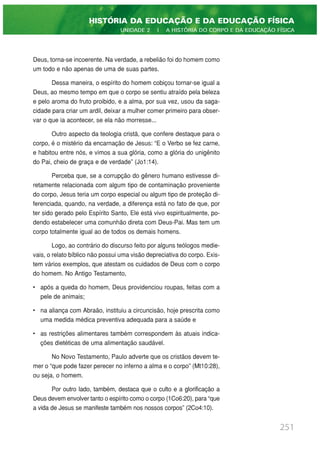 Deus, torna-se incoerente. Na verdade, a rebelião foi do homem como
um todo e não apenas de uma de suas partes.
Dessa maneira, o espírito do homem cobiçou tornar-se igual a
Deus, ao mesmo tempo em que o corpo se sentiu atraído pela beleza
e pelo aroma do fruto proibido, e a alma, por sua vez, usou da saga-
cidade para criar um ardil, deixar a mulher comer primeiro para obser-
var o que ia acontecer, se ela não morresse...
Outro aspecto da teologia cristã, que confere destaque para o
corpo, é o mistério da encarnação de Jesus: “E o Verbo se fez carne,
e habitou entre nós, e vimos a sua glória, como a glória do unigênito
do Pai, cheio de graça e de verdade” (Jo1:14).
Perceba que, se a corrupção do gênero humano estivesse di-
retamente relacionada com algum tipo de contaminação proveniente
do corpo, Jesus teria um corpo especial ou algum tipo de proteção di-
ferenciada, quando, na verdade, a diferença está no fato de que, por
ter sido gerado pelo Espírito Santo, Ele está vivo espiritualmente, po-
dendo estabelecer uma comunhão direta com Deus-Pai. Mas tem um
corpo totalmente igual ao de todos os demais homens.
Logo, ao contrário do discurso feito por alguns teólogos medie-
vais, o relato bíblico não possui uma visão depreciativa do corpo. Exis-
tem vários exemplos, que atestam os cuidados de Deus com o corpo
do homem. No Antigo Testamento,
• após a queda do homem, Deus providenciou roupas, feitas com a
pele de animais;
• na aliança com Abraão, instituiu a circuncisão, hoje prescrita como
uma medida médica preventiva adequada para a saúde e
• as restrições alimentares também correspondem às atuais indica-
ções dietéticas de uma alimentação saudável.
No Novo Testamento, Paulo adverte que os cristãos devem te-
mer o “que pode fazer perecer no inferno a alma e o corpo” (Mt10:28),
ou seja, o homem.
Por outro lado, também, destaca que o culto e a glorificação a
Deus devem envolver tanto o espírito como o corpo (1Co6:20), para “que
a vida de Jesus se manifeste também nos nossos corpos” (2Co4:10).
251
HISTÓRIA DA EDUCAÇÃO E DA EDUCAÇÃO FÍSICA
UNIDADE 2 | A HISTÓRIA DO CORPO E DA EDUCAÇÃO FÍSICA
 