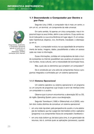 26
INFORMÁTICA INSTRUMENTAL
UNIDADE 1 | INTRODUÇÃO
1.1 Desvendando o Computador por Dentro e
por Fora
Segundo Lévy (1993), o computador não é mais um centro, e
sim um nó, um terminal, um componente da rede universal.
Em certo sentido, há apenas um único computador, mas é im-
possível traçar os seus limites, definir o seu contorno. O seu centro es-
tá em toda parte e a sua circunferência em lugar algum. É um compu-
tador hipertextual, disperso, vivo, fervilhante, inacabado: o ciberespa-
ço em si.
Assim, o computador evoluiu na sua capacidade de armazena-
mento de textos, imagens, dados, possibilitando a todos um acesso
cada vez maior à informação.
Essas informações, contidas em computadores de todo o mun-
do e presentes na Internet, possibilitam aos usuários um acesso a no-
vos mundos, novas culturas, sem a necessidade de locomoção física.
Mas, quais são os elementos que compõem um computador?
Ele é constituído por uma série de componentes físicos e pro-
gramas integrados e controlados por um sistema operacional.
1.1.1 Sistema Operacional
Um sistema operativo ou sistema operacional é um programa
ou um conjunto de programas cuja função é servir de interface entre
um computador e o usuário.
Observe que é comum encontrarmos a abreviação SO ou OS,
do inglês Operating System, para a sua designação.
Segundo Tanenbaum (1999) e Silberschatz et al (2005), exis-
tem dois modos distintos de conceituar um sistema operacional:
• em uma visão top-down, pela perspectiva do usuário, é uma abstra-
ção do hardware, que faz o papel de intermediário entre o aplicativo
(programa) e os componentes físicos do computador (hardware) e
• em uma visão bottom-up, de baixo para cima, é um gerenciador de
recursos, isto é, controla quais as aplicações (processos), quando
Perguntamos: atualmente,
o computador representa
apenas um ponto de um
novo espaço, o
ciberespaço, também
conhecido como Internet?
 