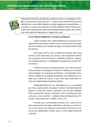2.3.3 Ciência Moderna: o Corpo na Ciência
A partir do Século XIX, a Ciência Moderna vai aos poucos con-
seguindo demonstrar que o homem, sem o auxílio de Deus, era capaz
não só de explicar como também de adquirir um domínio sobre as leis
da natureza.
Para Costa (1997, p. 35), os benefícios advindos “dos novos
inventos, como o pára-raios e as vacinas, eram amplamente verificá-
veis e pareciam coroar de êxitos as atividades científicas”, amplian-
do, consideravelmente, a credibilidade alcançada pelo conhecimen-
to científico.
A Ciência começava, progressivamente, a ser vista como sinô-
nimo de certeza e de progresso, entrando em disputa com o conheci-
mento teológico. As explicações sociológicas e antropológicas trans-
feriram a religião da sua posição de destaque, como detentora da ver-
dade, para a esfera da cultura, ou seja, como algo criado pelos ho-
mens com determinadas finalidades práticas.
Independentemente de ser “defendida por uns ou repudiada
por outros, a igreja perdia, de qualquer maneira o importante papel de
explicar o mundo dos homens”, passando a ser por eles explicada.
Para o pensamento científico emergente, “são os homens que criam
os deuses e não o contrário” . A atitude niilista de Nietzsche, por fim,
anuncia: “Deus está morto”. (COSTA, 1997, p. 37).
Perceba que a racionalidade científica, com o apoio do mé-
todo experimental e da lógica matemática, olha para o homem co-
mo um ser animal, que distingue-se dos demais animais em virtu-
de de suas capacidades mentais, pois é o único capaz de pensar
e de falar.
252
HISTÓRIA DA EDUCAÇÃO E DA EDUCAÇÃO FÍSICA
UNIDADE 2 | A HISTÓRIA DO CORPO E DA EDUCAÇÃO FÍSICA
Independentemente das divergências existentes entre as interpretações teoló-
gicas, precisamos ter clareza de que — mesmo sendo teoricamente possível
redimensionar o valor bíblico atribuído ao corpo, resgatando uma positividade —,
na prática, os valores que alicerçam a cultura ocidental cristã continuam pro-
fundamente marcados pela visão oficial da Igreja daquela época, que confere
uma visão totalmente depreciativa e negativa do corpo.
 