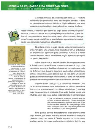 A famosa afirmação de Aristóteles (384-322 a.C.) — “nada há
no intelecto que primeiro não tenha passado pelos sentidos” — toma
por base todas as iniciativas da Ciência Empírica Moderna, que tem o
seu estatuto epistemológico alicerçado sobre a verdade dos fatos.
No entanto, mente e corpo não são vistos nem como equiva-
lentes nem como uma unidade. Para Descartes (1637), o atributo que
por excelência dá significado para a existência humana é a mente,
conceito expresso na sua frase célebre: cogito, ergo sum, que signifi-
ca, “penso, logo existo”.
Até os dias de hoje, o atestado de óbito de uma pessoa somen-
te é dado quando se verifica que ocorreu morte cerebral. Logo, o ho-
mem estava novamente dividido em duas partes: res-cogita, parte racio-
nal do homem, que doravante assumia o papel criativo antes atribuído
a Deus, e res-extensa, parte corporal que era vista como um veículo,
que deve ser mantido em bom funcionamento, e como um instrumento,
que deve ser treinado para servir bem aos interesses da mente.
Segundo Santin (1990, p. 47), o conceito de homem da Ciên-
cia Moderna sustenta-se sobre as bordas de um “abismo aberto entre
dois mundos, aparentemente inconciliáveis e irredutíveis, (...) razão e
corpo ou pensamento e existência”. Essa visão dualista exerce uma
influência sobre toda nossa cultura ocidental cristã, de tal maneira que
(...) de um lado estão os valores materiais e de ou-
tro lado os valores espirituais. Existem instituições
que cuidam dos bens do espírito e outras que se de-
dicam aos bens materiais. Há uma patologia somá-
tica e outra psiquiátrica. Há uma educação da men-
te ou do intelecto e uma educação física.
Note que não se trata de questionar se existe diferença entre
corpo e mente, pois existe, mas de questionar a coerência da separa-
ção entre o corpo e a mente. A Ciência, enquanto um conhecimento
analítico, precisa decompor os elementos constitutivos do todo para
254
HISTÓRIA DA EDUCAÇÃO E DA EDUCAÇÃO FÍSICA
UNIDADE 2 | A HISTÓRIA DO CORPO E DA EDUCAÇÃO FÍSICA
Nesse contexto, o interesse pelo estudo do corpo coloca-o numa posição de
destaque, como um objeto de estudo privilegiado para os cientistas, que se de-
dicam à compreensão dos mecanismos que regem o funcionamento do orga-
nismo humano, normal e patológico, e ao estudo das propriedades biomecâni-
cas de suas estruturas musculares e articulatórias.
Leonardo Da Vinci, usando
os escritos de Vitrúvio,
calculou que no corpo
humano perfeito: a palma
da mão deve ter a largura
de 4 dedos; o pé o
comprimento de 3 palmas;
a altura do corpo 24
palmas, o comprimento da
passada também 24
palmas e a envergadura —
a distância da ponta do
dedo médio de uma mão
até a ponta do dedo médio
da outra mão, estando os
braços estendidos na altura
dos ombros dos braços —
igual à sua altura...
 