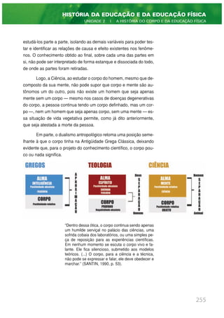 estudá-los parte a parte, isolando as demais variáveis para poder tes-
tar e identificar as relações de causa e efeito existentes nos fenôme-
nos. O conhecimento obtido ao final, sobre cada uma das partes em
si, não pode ser interpretado de forma estanque e dissociada do todo,
de onde as partes foram retiradas.
Logo, a Ciência, ao estudar o corpo do homem, mesmo que de-
composto da sua mente, não pode supor que corpo e mente são au-
tônomos um do outro, pois não existe um homem que seja apenas
mente sem um corpo — mesmo nos casos de doenças degenerativas
do corpo, a pessoa continua tendo um corpo definhado, mas um cor-
po —, nem um homem que seja apenas corpo, sem uma mente — es-
sa situação de vida vegetativa permite, como já dito anteriormente,
que seja atestada a morte da pessoa.
Em parte, o dualismo antropológico retoma uma posição seme-
lhante à que o corpo tinha na Antigüidade Grega Clássica, deixando
evidente que, para o projeto do conhecimento científico, o corpo pou-
co ou nada significa.
“Dentro dessa ótica, o corpo continua sendo apenas
um humilde serviçal no palácio das ciências, uma
sofrida cobaia dos laboratórios, ou uma simples pe-
ça de reposição para as experiências científicas.
Em nenhum momento se escuta o corpo vivo e fa-
lante. Ele fica silencioso, submetido aos modelos
teóricos. (...) O corpo, para a ciência e a técnica,
não pode se expressar e falar, ele deve obedecer e
marchar.” (SANTIN, 1990, p. 53).
255
HISTÓRIA DA EDUCAÇÃO E DA EDUCAÇÃO FÍSICA
UNIDADE 2 | A HISTÓRIA DO CORPO E DA EDUCAÇÃO FÍSICA
 