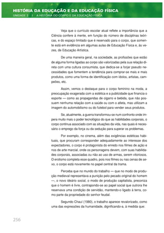 Veja que o currículo escolar atual reflete a importância que a
Ciência confere à mente, em função do número de disciplinas teóri-
cas, e do espaço limitado que é reservado para o corpo, que somen-
te está em evidência em algumas aulas de Educação Física e, às ve-
zes, de Educação Artística.
De uma maneira geral, na sociedade, as profissões que estão
de alguma forma ligadas ao corpo são valorizadas pela sua relação di-
reta com uma cultura consumista, que dedica-se a forjar pseudo ne-
cessidades que fomentem a tendência para comprar-se mais e mais
produtos, como uma forma de identificação com ídolos, artistas, cam-
peões, etc.
Assim, vemos o destaque para o corpo feminino na moda, a
preocupação exagerada com a estética e a publicidade que financia o
esporte — como as propagandas de cigarro e bebida, que não pos-
suem nenhuma relação com a saúde ou com o atleta, mas utilizam a
imagem do automobilismo ou do futebol para vender seus produtos.
Se, atualmente, a guerra transformou-se num confronto onde im-
pera muito mais o poder tecnológico do que as habilidades corporais, o
corpo continua associado com as situações da vida, nas quais é neces-
sário o emprego da força ou da sedução para superar os problemas.
Por exemplo, no cinema, além das exigências estéticas habi-
tuais, que procuram corresponder adequadamente ao interesse dos
expectadores, o corpo é protagonista do enredo nos filmes de ação e
nos de arte marcial, onde os personagens devem, com suas habilida-
des corporais, associadas ou não ao uso de armas, serem vitoriosos.
O erotismo completa esse quadro, pois nos filmes ou nas cenas de se-
xo, o corpo está novamente no papel central da trama.
Perceba que no mundo do trabalho — que no modo de produ-
ção medieval representava a punição pelo pecado original do homem
—, o novo ideário social, o modo de produção capitalista, preconiza
que o homem é livre, contrapondo-se ao papel social que outrora lhe
reservava uma condição de servidão, mantendo-o ligado à terra, co-
mo parte da propriedade do senhor feudal.
Segundo Chauí (1980), o trabalho aparece revalorizado, como
uma das expressões da humanidade, dignificando-a, à medida que:
256
HISTÓRIA DA EDUCAÇÃO E DA EDUCAÇÃO FÍSICA
UNIDADE 2 | A HISTÓRIA DO CORPO E DA EDUCAÇÃO FÍSICA
 