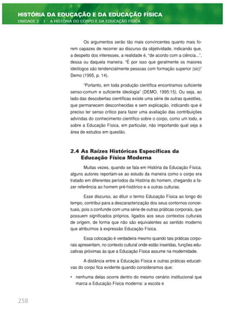 Os argumentos serão tão mais convincentes quanto mais fo-
rem capazes de recorrer ao discurso da objetividade, indicando que,
a despeito dos interesses, a realidade é, “de acordo com a ciência...”,
dessa ou daquela maneira. “É por isso que geralmente os maiores
ideólogos são tendencialmente pessoas com formação superior (sic)”
Demo (1995, p. 14).
“Portanto, em toda produção científica encontramos suficiente
senso-comum e suficiente ideologia” (DEMO, 1995:15). Ou seja, ao
lado das descobertas científicas existe uma série de outras questões,
que permanecem desconhecidas e sem explicação, indicando que é
preciso ter senso crítico para fazer uma avaliação das contribuições
advindas do conhecimento científico sobre o corpo, como um todo, e
sobre a Educação Física, em particular, não importando qual seja a
área de estudos em questão.
2.4 As Raízes Históricas Específicas da
Educação Física Moderna
Muitas vezes, quando se fala em História da Educação Física,
alguns autores reportam-se ao estudo da maneira como o corpo era
tratado em diferentes períodos da História do homem, chegando a fa-
zer referência ao homem pré-histórico e a outras culturas.
Esse discurso, ao diluir o termo Educação Física ao longo do
tempo, contribui para a descaracterização dos seus contornos concei-
tuais, pois o confunde com uma série de outras práticas corporais, que
possuem significados próprios, ligados aos seus contextos culturais
de origem, de forma que não são equivalentes ao sentido moderno
que atribuímos à expressão Educação Física.
Essa colocação é verdadeira mesmo quando tais práticas corpo-
rais apresentam, no contexto cultural onde estão inseridas, funções edu-
cativas próximas às que a Educação Física assume na modernidade.
A distância entre a Educação Física e outras práticas educati-
vas do corpo fica evidente quando consideramos que:
• nenhuma delas ocorre dentro do mesmo cenário institucional que
marca a Educação Física moderna: a escola e
258
HISTÓRIA DA EDUCAÇÃO E DA EDUCAÇÃO FÍSICA
UNIDADE 2 | A HISTÓRIA DO CORPO E DA EDUCAÇÃO FÍSICA
 