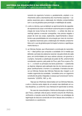 namento do organismo humano e, paralelamente, ampliam o co-
nhecimento sobre a biomecânica dos movimentos corporais — as-
pectos essenciais para a elaboração de métodos comprometidos
com o uso da ginástica para promoção e reabilitação da saúde;
2. a arte e a técnica, que se dedicam ao aprimoramento da capacida-
de expressiva do corpo e reivindicam autonomia para os sujeitos na
criação de novas formas de movimento — o artista não deve se
restringir apenas a executar coreografias, mas precisa resgatar o
prazer de viver seu corpo, explorando, experimentando e desco-
brindo suas possibilidades de comunicação por meio do movimen-
to, aspectos essenciais para a elaboração de métodos comprome-
tidos com o uso da ginástica para formação humana e o aperfeiçoa-
mento técnico e
3. as Ciências Sociais, que influenciaram a construção do nacionalis-
mo — ideal político que conquista a sociedade civil à medida que
defende o princípio da soberania nacional, luta pelo direito de cada
povo, em conformidade com seus valores culturais, em governar a
si próprio, marcando a substituição do poder do Rei, anteriormente
considerado supremo, pelo poder do Povo, pelo Povo e para o Po-
vo — , e criaram os princípios da teoria positivista — substituindo
os dogmas religiosos pela aplicação das leis da natureza para ex-
plicar cientificamente o homem e a sociedade. A tentativa de deri-
var as Ciências Sociais das Ciências Naturais deu margem a um
modelo organicista da sociedade, “concebida como um organismo
constituído de partes integradas e coesas que funcionavam harmo-
nicamente.” (COSTA, 1997, p. 43).
Veja que as influências relacionadas com as Ciências Naturais,
a arte e a técnica serão objeto de um estudo mais detalhado em ou-
tras disciplinas, ou conforme o seu interesse em aprofundar os temas.
No caso da nossa disciplina, História da Educação e da Educa-
ção Física, a atenção volta-se para o terceiro conjunto de influências,
verificando a inserção social da Educação Física e as estratégias de
legitimação do discurso construído em torno desses dois conceitos: o
nacionalismo e o positivismo.
260
HISTÓRIA DA EDUCAÇÃO E DA EDUCAÇÃO FÍSICA
UNIDADE 2 | A HISTÓRIA DO CORPO E DA EDUCAÇÃO FÍSICA
 