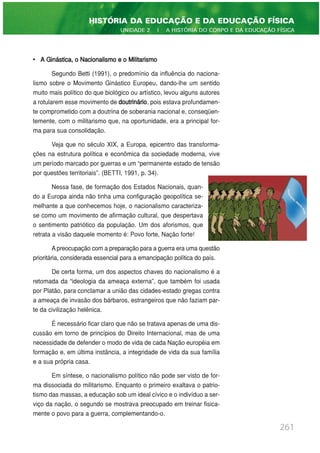 • A Ginástica, o Nacionalismo e o Militarismo
Segundo Betti (1991), o predomínio da influência do naciona-
lismo sobre o Movimento Ginástico Europeu, dando-lhe um sentido
muito mais político do que biológico ou artístico, levou alguns autores
a rotularem esse movimento de doutrinário, pois estava profundamen-
te comprometido com a doutrina de soberania nacional e, conseqüen-
temente, com o militarismo que, na oportunidade, era a principal for-
ma para sua consolidação.
Veja que no século XIX, a Europa, epicentro das transforma-
ções na estrutura política e econômica da sociedade moderna, vive
um período marcado por guerras e um “permanente estado de tensão
por questões territoriais”. (BETTI, 1991, p. 34).
Nessa fase, de formação dos Estados Nacionais, quan-
do a Europa ainda não tinha uma configuração geopolítica se-
melhante a que conhecemos hoje, o nacionalismo caracteriza-
se como um movimento de afirmação cultural, que despertava
o sentimento patriótico da população. Um dos aforismos, que
retrata a visão daquele momento é: Povo forte, Nação forte!
A preocupação com a preparação para a guerra era uma questão
prioritária, considerada essencial para a emancipação política do país.
De certa forma, um dos aspectos chaves do nacionalismo é a
retomada da “ideologia da ameaça externa”, que também foi usada
por Platão, para conclamar a união das cidades-estado gregas contra
a ameaça de invasão dos bárbaros, estrangeiros que não faziam par-
te da civilização helênica.
É necessário ficar claro que não se tratava apenas de uma dis-
cussão em torno de princípios do Direito Internacional, mas de uma
necessidade de defender o modo de vida de cada Nação européia em
formação e, em última instância, a integridade de vida da sua família
e a sua própria casa.
Em síntese, o nacionalismo político não pode ser visto de for-
ma dissociada do militarismo. Enquanto o primeiro exaltava o patrio-
tismo das massas, a educação sob um ideal cívico e o indivíduo a ser-
viço da nação, o segundo se mostrava preocupado em treinar fisica-
mente o povo para a guerra, complementando-o.
261
HISTÓRIA DA EDUCAÇÃO E DA EDUCAÇÃO FÍSICA
UNIDADE 2 | A HISTÓRIA DO CORPO E DA EDUCAÇÃO FÍSICA
 
