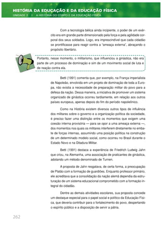 Com a tecnologia bélica ainda incipiente, o poder de um exér-
cito era em grande parte dimensionado pela força e pela agilidade cor-
poral dos seus soldados. Logo, era imprescindível que cada cidadão
se prontificasse para reagir contra a “ameaça externa”, abraçando o
propósito libertário.
Betti (1991) comenta que, por exemplo, na França imperialista
de Napoleão, envolvida em um projeto de dominação de toda a Euro-
pa, não existia a necessidade de preparação militar do povo para a
defesa da nação. Dessa maneira, a iniciativa de promover um sistema
organizado de ginástica ocorreu tardiamente, em relação aos outros
países europeus, apenas depois do fim do período napoleônico.
Como na História existem diversos outros tipos de influência
dos militares sobre o governo e a organização política da sociedade,
é preciso fazer uma distinção entre os momentos que exigem uma
coesão interna provisória — para se opor a uma ameaça externa —,
dos momentos nos quais os militares interferem diretamente no emba-
te de forças internas, assumindo uma posição política na construção
de um determinado modelo social, como ocorreu no Brasil durante o
Estado Novo e na Ditadura Militar.
Betti (1991) destaca a experiência de Friedrich Ludwig Jahn
que criou, na Alemanha, uma associação de praticantes de ginástica,
adotando um método denominado de Turnen.
A proposta de Jahn resgatava, de certa forma, a preocupação
de Platão com a formação de guardiões. Enquanto professor primário,
ele acreditava que a consolidação da nação alemã dependia da estru-
turação de um sistema educacional comprometido com a formação in-
tegral do cidadão.
Dentre as demais atividades escolares, sua proposta concede
um destaque especial para o papel social e político da Educação Físi-
ca, que deveria contribuir para o fortalecimento do povo, despertando
o espírito público e a disposição de servir a pátria.
262
HISTÓRIA DA EDUCAÇÃO E DA EDUCAÇÃO FÍSICA
UNIDADE 2 | A HISTÓRIA DO CORPO E DA EDUCAÇÃO FÍSICA
Portanto, nesse momento, o militarismo, que influenciou a ginástica, não era
parte de um processo de dominação e sim de um movimento social de luta e
de reação contra ela.
 
