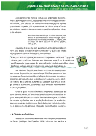 Após contribuir de maneira efetiva para a libertação da Alema-
nha da dominação francesa, recebendo uma condecoração como he-
rói nacional, Jahn passa a ser visto como uma ameaça para aqueles
que estavam no poder, pois a proximidade de valores entre o Turnen
e o ufanismo patriótico alemão aumentou consideravelmente o núme-
ro de adeptos.
As autoridades temiam que o Turnen servisse para
difusão de doutrinas liberais então em voga, e pros-
creveram as sociedades ginásticas. O próprio Jahn
foi preso em 1819, acusado de traição (BETTI,
1991, p.37).
A questão é: o que faz com que alguém, antes considerado um
herói, seja depois considerado como um traidor? O que há de errado
no propósito de Jahn de fortalecer o povo alemão?
Até mesmo a República de Platão — construída tendo por ba-
se a virtude do guardião, ao mesmo tempo filósofo e guerreiro — pre-
conizava que fossem concedidos privilégios alimentares e sexuais ex-
cepcionais para aqueles que se destacavam na guerra, com o objeti-
vo evidente de cooptá-los, evitando que usassem sua força e prestí-
gio contra as autoridades, garantindo a sua fidelidade no cumprimen-
to da função pública.
O fato é que o reconhecimento da importância estratégica, do
ponto de vista político, da difusão da ginástica como uma atividade re-
gular, a ser praticada pela população de uma maneira geral, contribuiu
de maneira significativa para a ampliação do número de academias,
assim como para o fortalecimento da ginástica nas instituições milita-
res e, posteriormente, para sua introdução nas instituições escolares.
• A Ginástica e o Positivismo
No caso do positivismo, observa-se uma transposição das idéias
de Darwin (A Origem das Espécies, 1859), utilizadas para explicar a
263
HISTÓRIA DA EDUCAÇÃO E DA EDUCAÇÃO FÍSICA
UNIDADE 2 | A HISTÓRIA DO CORPO E DA EDUCAÇÃO FÍSICA
A resposta está na organização da estrutura de poder da sociedade. O grupo do-
minante, preocupado em defender seus interesses específicos, à medida que
identificava outro grupo, capaz de, potencialmente, interferir no equilíbrio interno
das forças políticas, agiu preventivamente procurando desmobilizá-lo.
 
