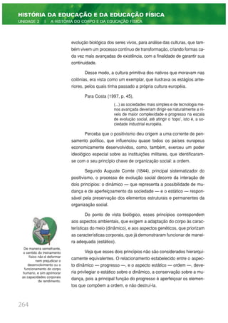 evolução biológica dos seres vivos, para análise das culturas, que tam-
bém vivem um processo contínuo de transformação, criando formas ca-
da vez mais avançadas de existência, com a finalidade de garantir sua
continuidade.
Desse modo, a cultura primitiva dos nativos que moravam nas
colônias, era vista como um exemplar, que ilustrava os estágios ante-
riores, pelos quais tinha passado a própria cultura européia.
Para Costa (1997, p. 45),
(...) as sociedades mais simples e de tecnologia me-
nos avançada deveriam dirigir-se naturalmente a ní-
veis de maior complexidade e progresso na escala
de evolução social, até atingir o ‘topo’, isto é, a so-
ciedade industrial européia.
Perceba que o positivismo deu origem a uma corrente de pen-
samento político, que influenciou quase todos os países europeus
economicamente desenvolvidos, como, também, exerceu um poder
ideológico especial sobre as instituições militares, que identificaram-
se com o seu princípio chave de organização social: a ordem.
Segundo Auguste Comte (1844), principal sistematizador do
positivismo, o processo de evolução social decorre da interação de
dois princípios: o dinâmico — que representa a possibilidade de mu-
dança e de aperfeiçoamento da sociedade — e o estático — respon-
sável pela preservação dos elementos estruturais e permanentes da
organização social.
Do ponto de vista biológico, esses princípios correspondem
aos aspectos ambientais, que exigem a adaptação do corpo às carac-
terísticas do meio (dinâmico), e aos aspectos genéticos, que priorizam
as características corporais, que já demonstraram funcionar de manei-
ra adequada (estático).
Veja que esses dois princípios não são considerados hierarqui-
camente equivalentes. O relacionamento estabelecido entre o aspec-
to dinâmico — progresso —, e o aspecto estático — ordem —, deve-
ria privilegiar o estático sobre o dinâmico, a conservação sobre a mu-
dança, pois a principal função do progresso é aperfeiçoar os elemen-
tos que compõem a ordem, e não destruí-la.
264
HISTÓRIA DA EDUCAÇÃO E DA EDUCAÇÃO FÍSICA
UNIDADE 2 | A HISTÓRIA DO CORPO E DA EDUCAÇÃO FÍSICA
De maneira semelhante,
o sentido do treinamento
físico não é deformar
nem prejudicar o
desenvolvimento ou o
funcionamento do corpo
humano, e sim aprimorar
as capacidades corporais
de rendimento.
 