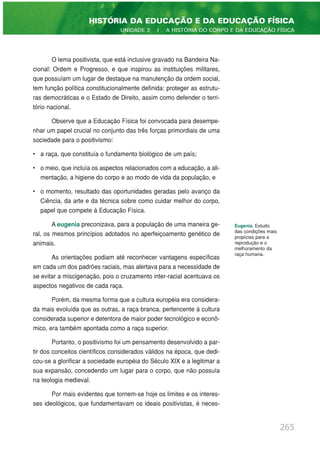 O lema positivista, que está inclusive gravado na Bandeira Na-
cional: Ordem e Progresso, e que inspirou as instituições militares,
que possuíam um lugar de destaque na manutenção da ordem social,
tem função política constitucionalmente definida: proteger as estrutu-
ras democráticas e o Estado de Direito, assim como defender o terri-
tório nacional.
Observe que a Educação Física foi convocada para desempe-
nhar um papel crucial no conjunto das três forças primordiais de uma
sociedade para o positivismo:
• a raça, que constituía o fundamento biológico de um país;
• o meio, que incluía os aspectos relacionados com a educação, a ali-
mentação, a higiene do corpo e ao modo de vida da população, e
• o momento, resultado das oportunidades geradas pelo avanço da
Ciência, da arte e da técnica sobre como cuidar melhor do corpo,
papel que compete à Educação Física.
A eugenia preconizava, para a população de uma maneira ge-
ral, os mesmos princípios adotados no aperfeiçoamento genético de
animais.
As orientações podiam até reconhecer vantagens específicas
em cada um dos padrões raciais, mas alertava para a necessidade de
se evitar a miscigenação, pois o cruzamento inter-racial acentuava os
aspectos negativos de cada raça.
Porém, da mesma forma que a cultura européia era considera-
da mais evoluída que as outras, a raça branca, pertencente à cultura
considerada superior e detentora de maior poder tecnológico e econô-
mico, era também apontada como a raça superior.
Portanto, o positivismo foi um pensamento desenvolvido a par-
tir dos conceitos científicos considerados válidos na época, que dedi-
cou-se a glorificar a sociedade européia do Século XIX e a legitimar a
sua expansão, concedendo um lugar para o corpo, que não possuía
na teologia medieval.
Por mais evidentes que tornem-se hoje os limites e os interes-
ses ideológicos, que fundamentavam os ideais positivistas, é neces-
265
HISTÓRIA DA EDUCAÇÃO E DA EDUCAÇÃO FÍSICA
UNIDADE 2 | A HISTÓRIA DO CORPO E DA EDUCAÇÃO FÍSICA
Eugenia. Estudo
das condições mais
propícias para a
reprodução e o
melhoramento da
raça humana.
 