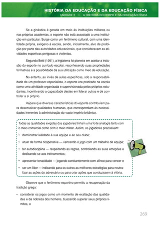Se a ginástica é gerada em meio às instituições militares ou
nas próprias academias, o esporte não está associado a uma institui-
ção em particular. Surge como um fenômeno cultural, com uma iden-
tidade própria, exógeno à escola, sendo, inicialmente, alvo de proibi-
ção por parte das autoridades educacionais, que consideravam as ati-
vidades esportivas perigosas e violentas.
Segundo Betti (1991), a Inglaterra foi pioneira em aceitar a inclu-
são do esporte no currículo escolar, reconhecendo suas propriedades
formativas e a possibilidade da sua utilização como meio de educação.
No entanto, ao invés de aulas específicas, sob a responsabili-
dade de um professor-especialista, o esporte era praticado na escola
como uma atividade organizada e supervisionada pelos próprios estu-
dantes, incentivando a capacidade destes em liderar outros e de con-
trolar a si próprio.
Repare que diversas características do esporte contribuíam pa-
ra desenvolver qualidades humanas, que correspondiam às necessi-
dades inerentes à administração do vasto império britânico.
Observe que o fenômeno esportivo permitiu a recuperação da
tradição grega:
• considerar os jogos como um momento de exaltação das qualida-
des e da nobreza dos homens, buscando superar seus próprios li-
mites, e
269
HISTÓRIA DA EDUCAÇÃO E DA EDUCAÇÃO FÍSICA
UNIDADE 2 | A HISTÓRIA DO CORPO E DA EDUCAÇÃO FÍSICA
Todas as qualidades exigidas dos jogadores tinham uma forte analogia tanto com
o meio comercial como com o meio militar. Assim, os jogadores precisavam:
• demonstrar lealdade à sua equipe e ao seu clube;
• atuar de forma cooperativa — vencendo o jogo com um trabalho de equipe;
• ter autodisciplina — respeitando as regras, controlando as suas emoções e
dedicando-se aos treinamentos;
• apresentar tenacidade — jogando constantemente com afinco para vencer e
• ser um líder — indicando para os outros as melhores estratégias para neutra-
lizar as ações do adversário ou para criar ações que conduzissem à vitória.
 