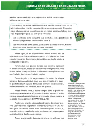 pois tem plenas condições de ler, questionar a assinar os termos de-
finidos de comum acordo.
Nessa lógica, as leis surgem como a melhor maneira para se
estabelecer um acordo entre homens, que por princípio nascem livres
e iguais, integrantes de um regime democrático, que faculta a todos a
participação no governo.
Perceba que esse governo é criado para preservar e proteger
os direitos individuais, desde que devidamente contingenciados pelos
direitos sociais, ou seja, os direitos individuais são restringidos em fun-
ção do direito dos outros e do direito coletivo.
Como ninguém pode alegar o desconhecimento da lei para
isentar-se da responsabilidade pelos seus atos, o Estado deve garan-
tir que todos sejam capazes de ler, caso contrário, sua cidadania e,
conseqüentemente, sua liberdade, estão em questão...
Nesse contexto social, a escola é erigida como o “grande ins-
trumento para converter os súditos em cidadãos, ‘redimindo os ho-
mens do seu duplo pecado histórico: a ignorância, miséria moral, e a
opressão, miséria política'”. (SAVIANI,1999, p. 10).
Restava, no entanto, a discussão sobre como deveria ser a es-
cola. Coerente com o propósito de estender à população, de uma ma-
neira geral, os mesmos direitos antes reservados para a nobreza, e,
na ausência de um modelo alternativo, adotou-se a abordagem peda-
gógica tradicional da elite, para a escola.
Assim, a organização do ensino centrou-se no professor, que
271
HISTÓRIA DA EDUCAÇÃO E DA EDUCAÇÃO FÍSICA
UNIDADE 2 | A HISTÓRIA DO CORPO E DA EDUCAÇÃO FÍSICA
Curiosamente, a liberdade recém-conquistada, vista inicialmente como um di-
reito inalienável do cidadão, passa também a ser um dever social. A importân-
cia da educação para a concretização de um modelo social, pautado no exer-
cício do poder pelo povo, faz com que a educação:
• seja considerada como obrigatória para o cidadão, pois a possibilidade de
renúncia compromete o funcionamento social e
• seja ministrada de forma gratuita, para garantir o acesso de todos, transfor-
mando-se, assim, também em um dever do Estado.
Conceder o direito de voto
ao analfabeto, pode ser
visto como uma forma de
permitir a sua participação
social — não deixando que
seja penalizado por uma
realidade social excludente
—, mas, também, pode ser
visto como uma forma de
isentar o governo de
cumprir seu dever social de
educar o povo, para que
tenha condições de exercer
uma cidadania plena e
ativa. Por último, pode ser
visto como uma atitude
condescendente, que não
exige do cidadão uma
mudança de atitude,
deixando-o preso ao
comodismo da sua
situação atual.
 