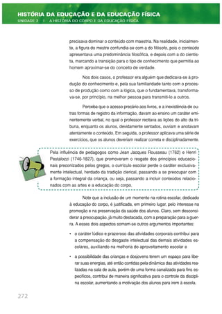 precisava dominar o conteúdo com maestria. Na realidade, inicialmen-
te, a figura do mestre confundia-se com a do filósofo, pois o conteúdo
apresentava uma predominância filosófica, e depois com a do cientis-
ta, marcando a transição para o tipo de conhecimento que permitia ao
homem aproximar-se do conceito de verdade.
Nos dois casos, o professor era alguém que dedicava-se à pro-
dução do conhecimento e, pela sua familiaridade tanto com o proces-
so de produção como com a lógica, que o fundamentava, transforma-
va-se, por princípio, na melhor pessoa para transmiti-lo a outros.
Perceba que o acesso precário aos livros, e a inexistência de ou-
tras formas de registro da informação, davam ao ensino um caráter emi-
nentemente verbal, no qual o professor recitava as lições do alto da tri-
buna, enquanto os alunos, devidamente sentados, ouviam e anotavam
atentamente o conteúdo. Em seguida, o professor aplicava uma série de
exercícios, que os alunos deveriam realizar correta e disciplinadamente.
Note que a inclusão de um momento na rotina escolar, dedicado
à educação do corpo, é justificada, em primeiro lugar, pelo interesse na
promoção e na preservação da saúde dos alunos. Claro, sem desconsi-
derar a preocupação, já muito destacada, com a preparação para a guer-
ra. A esses dois aspectos somam-se outros argumentos importantes:
• o caráter lúdico e prazeroso das atividades corporais contribui para
a compensação do desgaste intelectual das demais atividades es-
colares, auxiliando na melhoria do aproveitamento escolar e
• a possibilidade das crianças e dosjovens terem um espaço para libe-
rar suas energias, até então contidas pela dinâmica das atividades rea-
lizadas na sala de aula, porém de uma forma canalizada para fins es-
pecíficos, contribui de maneira significativa para o controle da discipli-
na escolar, aumentando a motivação dos alunos para irem à escola.
272
HISTÓRIA DA EDUCAÇÃO E DA EDUCAÇÃO FÍSICA
UNIDADE 2 | A HISTÓRIA DO CORPO E DA EDUCAÇÃO FÍSICA
Pela influência de pedagogos como Jean Jacques Rousseau (1762) e Henri
Pestalozzi (1746-1827), que promoveram o resgate dos princípios educacio-
nais preconizados pelos gregos, o currículo escolar perde o caráter exclusiva-
mente intelectual, herdado da tradição clerical, passando a se preocupar com
a formação integral da criança, ou seja, passando a incluir conteúdos relacio-
nados com as artes e a educação do corpo.
 