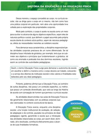 Dessa maneira, o espaço concedido ao corpo, no currículo es-
colar, não se dirige para o corpo em si mesmo, não tem como foco
uma prática corporal em particular, nem abre uma oportunidade livre
voltada para a exploração das propriedades corporais.
Muito pelo contrário, o corpo é aceito na escola como um meio
para auxiliar no alcance de alguns objetivos específicos, sejam eles de
natureza política e social, que definem o papel assumido pela própria
escola diante do contexto sócio-político, sejam de natureza pedagógi-
ca, afetos às necessidades inerentes ao cotidiano escolar.
Para demarcar essa característica, a disciplina responsável pe-
las atividades corporais precisava de um nome diferenciado. Se tal
disciplina fosse intitulada de ginástica, por exemplo, teria que se sub-
meter aos objetivos e princípios que fundamentavam a ginástica, tal
como era ensinada e praticada fora dos domínios escolares, fugindo
assim ao controle das autoridades pedagógicas.
Portanto, podemos afirmar que a Educação Física, ao contrário
de outras disciplinas, não possui um conteúdo específico, ou melhor,
que possui um conteúdo diversificado, que varia ao longo da História
de acordo com concepção de homem que permeia o currículo escolar.
As atividades desenvolvidas nas aulas de Educação Física es-
tão geralmente relacionadas com as práticas corporais que
são valorizadas no contexto sociocultural da época.
A Educação Física exerce, enquanto uma disciplina
escolar, uma função institucional de avaliação, de seleção,
de adaptação e de controle, pautada nos princípios do ideal
pedagógico vigente, garantindo à escola que a introdução
das atividades relacionadas ao corpo, por assim dizer, domi-
nado, útil e docilizado, contribuirá efetivamente para o alcan-
ce de suas finalidades formativas.
273
HISTÓRIA DA EDUCAÇÃO E DA EDUCAÇÃO FÍSICA
UNIDADE 2 | A HISTÓRIA DO CORPO E DA EDUCAÇÃO FÍSICA
Assim, o termo Educação Física surge para demarcar a autonomia da escola
em escolher e definir a maneira como o corpo deveria ser tratado, colocando-
o a serviço dos ditames da instituição escolar e dos valores e finalidades esta-
belecidos pelo seu ideal pedagógico.
 