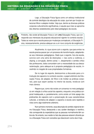 Logo, a Educação Física figura como um esforço institucional
de controle ideológico da educação do corpo, que tem por função se-
lecionar-filtrar e adaptar-moldar. Veja que, dentre as diversas práticas
corporais culturalmente significativas, é aquela que mais se aproxima
dos ditames estabelecidos pelo ideal pedagógico da escola.
Atualmente, é o que ocorre com o esporte, que para entrar na
escola precisa passar por um processo de transformação, adaptando-
se aos interesses pedagógicos. Dado que o esporte, fora da escola,
convive com uma série de distorções — tais como a violência, o
doping, a corrupção, dentre outras —, despertando o sentido crítico
dos professores, todos concordam com a necessidade da sua desca-
racterização, para adequar-se à proposta pedagógica da escola, in-
vestindo no resgate de suas propriedades formativas.
Se no lugar do esporte, deslocarmos a discussão para a in-
trodução da capoeira no contexto escolar, o papel arbitrário da Edu-
cação Física, de adaptar, de filtrar e de moldar as práticas corpo-
rais, para que sejam aceitas no interior da escola, revela-se com
mais clareza.
Repare que, como não existe um consenso no meio pedagógi-
co em relação à crítica social da capoeira, enquanto uma prática cor-
poral inadequada, e, paralelamente, como existe um forte apego dos
praticantes de capoeira com a preservação de suas características
culturais, a tentativa de adaptar a capoeira à escola será repelida e
vista como algo totalmente arbitrário.
Num primeiro momento, essa descrição do sentido original do ter-
mo Educação Física, destacando o seu caráter ideológico e restritivo,
não corresponde às expectativas que as pessoas normalmente têm so-
bre ela. No entanto, isso reside no fato das pessoas estarem olhando pa-
ra a Educação Física com conceitos que descrevem como ela é hoje.
274
HISTÓRIA DA EDUCAÇÃO E DA EDUCAÇÃO FÍSICA
UNIDADE 2 | A HISTÓRIA DO CORPO E DA EDUCAÇÃO FÍSICA
Portanto, não existe a Educação Física e sim uma Educação Física, que cor-
responde aos interesses da proposta educacional vigente no contexto escolar.
Todas as vezes que a escola passa por mudanças conceptuais, a Educação Fí-
sica, necessariamente, precisa adequar-se a um novo conjunto de exigências.
 
