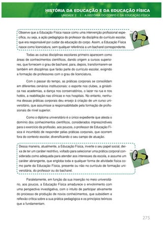 Todas as outras disciplinas escolares primeiro aparecem como
áreas de conhecimentos científicos, dando origem a cursos superio-
res, que fornecem o grau de bacharel, para, depois, transformarem-se
também em disciplinas que farão parte do currículo escolar, exigindo
a formação de professores com o grau de licenciatura.
Com o passar do tempo, as práticas corporais se consolidam
em diferentes cenários institucionais: o esporte nos clubes, a ginásti-
ca nas academias, a dança nos conservatórios, o lazer na rua e nos
hotéis, a reabilitação nas clínicas e nos hospitais. No entanto, nenhu-
ma dessas práticas corporais deu ensejo à criação de um curso uni-
versitário, que assumisse a responsabilidade pela formação de profis-
sionais de nível superior.
Como o diploma universitário é o único expediente que atesta o
domínio dos conhecimentos científicos, considerados imprescindíveis
para o exercício da profissão, aos poucos, o professor de Educação Fí-
sica é incumbido de responder pelas práticas corporais, que ocorrem
fora do contexto escolar, diversificando o seu campo de atuação.
Paralelamente, em função da sua inserção no meio universitá-
rio, aos poucos, a Educação Física amadurece o envolvimento com
uma perspectiva investigativa, com o intuito de participar ativamente
do processo de produção de novos conhecimentos, que subsidiem a
reflexão crítica sobre a sua prática pedagógica e os princípios teóricos
que a fundamentam.
275
HISTÓRIA DA EDUCAÇÃO E DA EDUCAÇÃO FÍSICA
UNIDADE 2 | A HISTÓRIA DO CORPO E DA EDUCAÇÃO FÍSICA
Observe que a Educação Física nasce como uma intervenção profissional espe-
cífica, ou seja, a ação pedagógica do professor da disciplina do currículo escolar,
que era responsável por cuidar da educação do corpo. Assim, a Educação Física
nasce como licenciatura, sem qualquer referência a um bacharel correspondente.
Dessa maneira, atualmente, a Educação Física, inverte o seu papel social, dei-
xa de ter um caráter restritivo, voltado para selecionar uma prática corporal con-
siderada como adequada para atender aos interesses da escola, e assume um
caráter abrangente, que engloba toda e qualquer forma de atividade física co-
mo parte da Educação Física, presente ou não no currículo de formação uni-
versitária, do professor ou do bacharel.
 