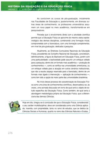 Ao concluírem os cursos de pós-graduação, inicialmente
nas Faculdades de Educação e, posteriormente, em diversas ou-
tras áreas de conhecimento, os professores universitários assu-
mem um novo papel no meio acadêmico, transformando-se em
pesquisadores.
Perceba que o envolvimento direto com a atividade científica
permite que a Educação Física se aproxime do mesmo status episte-
mológico das demais disciplinas, combinando uma formação inicial,
comprometida com a licenciatura, com uma formação complementar,
em nível de pós-graduação, dedicada à pesquisa.
Atualmente, as Diretrizes Curriculares Nacionais da Educação
Física, procedentes do Conselho Nacional de Educação, concretizam,
definitivamente, a figura do Bacharel em Educação Física, porém com
uma particularidade: o bacharelado pode assumir um enfoque voltado
para a pesquisa, dentro de um formato mais acadêmico — produção de
conhecimentos —, como se verifica nas universidades americanas, ou
um enfoque voltado para a atuação em outros cenários institucionais,
que não a escola (espaço reservado para o licenciado), dentro de um
formato mais ligado à intervenção — aplicação de conhecimentos —,
como tem sido a opção da maior parte das universidades brasileiras.
No início desse processo de caracterização da Educação Físi-
ca como uma área de conhecimentos científicos, desencadeou-se, às
vezes, uma acirrada discussão em torno de qual seria o objeto de es-
tudo específico da Educação Física. Como também, de qual seria a
abordagem metodológica própria da Educação Física, que a diferen-
ciaria das demais Ciências.
276
HISTÓRIA DA EDUCAÇÃO E DA EDUCAÇÃO FÍSICA
UNIDADE 2 | A HISTÓRIA DO CORPO E DA EDUCAÇÃO FÍSICA
Hoje em dia, chegou-se à conclusão de que a Educação Física, considerando
o seu caráter multidisciplinar, deve ser considerada como uma Ciência aplica-
da, inserida, com propriedade, tanto no ramo de estudos, que se dedica às
Ciências Sociais e Humanas, quanto no ramo das Ciências Naturais e Exatas.
 