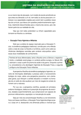 so ao mesmo tipo de educação, num modelo de escola semelhante ao
que antes era oferecido a um rei, nem todos os alunos possuíam o in-
teresse e as capacidades exigidas para serem bem sucedidos nesse
tipo de currículo, que lidava com questões predominantemente cogni-
tivas, totalmente desconhecidas para a maioria dos alunos, pois não
faziam parte da sua realidade de vida.
Veja que nem todos pretendiam ou tinham capacidade para
tornarem-se filósofos ou cientistas.
• Educação Física Higienista e Militarista
Note que a análise do espaço reservado para a Educação Fí-
sica, na tendência pedagógica tradicional, convida para uma reflexão
sobre a visão de corpo na filosofia e na Ciência, assim como sobre as
influências ideológicas exercidas pelo contexto sócio-político sobre
essas duas modalidades de conhecimento.
A perspectiva filosófica da tendência pedagógica higienista, ca-
rente de informações detalhadas e precisas sobre o funcionamento
biológico do corpo, adota uma perspectiva preventiva, com orienta-
ções gerais, que reforçam o sentido educativo e investem na forma-
ção de um estilo de vida saudável, por meio do resgate do contato do
homem com a natureza.
Por sua vez, a perspectiva científica, pautada em princípios
anátomo-fisiológicos, dedica-se à prescrição de programas de exercí-
cios, testados experimentalmente, que comprovaram ser capazes de
promover efetivamente a aquisição e a manutenção da saúde.
Seja por meio da conscientização filosófica ou do treinamento
físico com bases científicas, a Educação Física higienista dirige-se pa-
ra o corpo em si, destacando uma dimensão prática e vivencial que
279
HISTÓRIA DA EDUCAÇÃO E DA EDUCAÇÃO FÍSICA
UNIDADE 2 | A HISTÓRIA DO CORPO E DA EDUCAÇÃO FÍSICA
Partindo de focos diferenciados, tanto a filosofia como a Ciência e, respectiva-
mente, a realidade social grega e o contexto político europeu no Século XIX,
valorizam o corpo a partir do prisma da saúde e da guerra. Enquanto a primei-
ra, consubstancia uma abordagem higienista da Educação Física, a segunda
configura uma Educação Física militarista.
As perspectivas filosófica e
científica da Educação
Física higienista estão
comprometidas com o
preceito: mens sana in
corpore sano.
 
