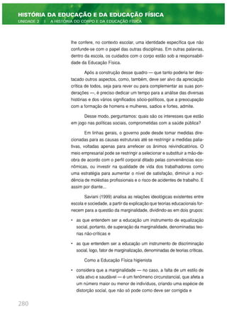 lhe confere, no contexto escolar, uma identidade específica que não
confunde-se com o papel das outras disciplinas. Em outras palavras,
dentro da escola, os cuidados com o corpo estão sob a responsabili-
dade da Educação Física.
Após a construção desse quadro — que tanto poderia ter des-
tacado outros aspectos, como, também, deve ser alvo da apreciação
crítica de todos, seja para rever ou para complementar as suas pon-
derações —, é preciso dedicar um tempo para a análise das diversas
histórias e dos vários significados sócio-políticos, que a preocupação
com a formação de homens e mulheres, sadios e fortes, admite.
Desse modo, perguntamos: quais são os interesses que estão
em jogo nas políticas sociais, comprometidas com a saúde pública?
Em linhas gerais, o governo pode desde tomar medidas dire-
cionadas para as causas estruturais até se restringir a medidas palia-
tivas, voltadas apenas para arrefecer os ânimos reivindicatórios. O
meio empresarial pode se restringir a selecionar e substituir a mão-de-
obra de acordo com o perfil corporal ditado pelas conveniências eco-
nômicas, ou investir na qualidade de vida dos trabalhadores como
uma estratégia para aumentar o nível de satisfação, diminuir a inci-
dência de moléstias profissionais e o risco de acidentes de trabalho. E
assim por diante...
Saviani (1999) analisa as relações ideológicas existentes entre
escola e sociedade, a partir da explicação que teorias educacionais for-
necem para a questão da marginalidade, dividindo-as em dois grupos:
• as que entendem ser a educação um instrumento de equalização
social, portanto, de superação da marginalidade, denominadas teo-
rias não-críticas e
• as que entendem ser a educação um instrumento de discriminação
social, logo, fator de marginalização, denominadas de teorias críticas.
Como a Educação Física higienista
• considera que a marginalidade — no caso, a falta de um estilo de
vida ativo e saudável — é um fenômeno circunstancial, que afeta a
um número maior ou menor de indivíduos, criando uma espécie de
distorção social, que não só pode como deve ser corrigida e
280
HISTÓRIA DA EDUCAÇÃO E DA EDUCAÇÃO FÍSICA
UNIDADE 2 | A HISTÓRIA DO CORPO E DA EDUCAÇÃO FÍSICA
 